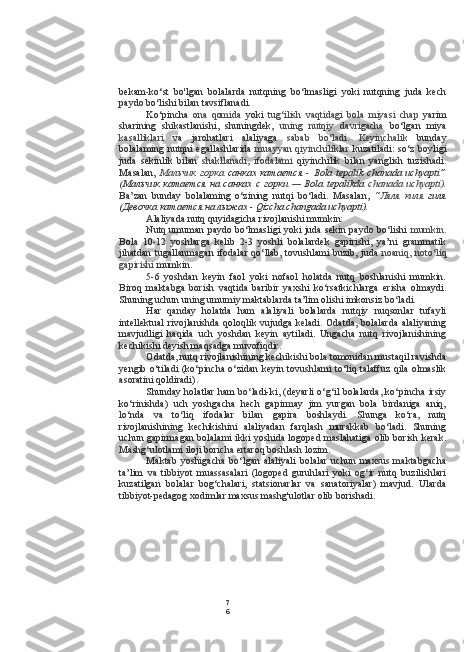 7
6bekam-ko‘st   bo'lgan   bolalarda   nutqning   bo‘lmasligi   yoki   nutqning   juda   kech
paydo bo‘lishi  bilan  tavsiflanadi.
Ko‘ pincha   ona   qomida   yoki   tug‘ilish   vaqtidagi   bola   miyasi   chap   yarim
sharining   shikastlanishi,   shuningdek,   uning   nutqiy   davrigacha   bo‘lgan   miya
kasalliklari   va   jarohatlari   alaliyaga   sabab   bo‘ladi.   Keyinchalik   bunday
bolalaming nutqni egallashlarida   muayyan qiyinchiliklar   kuzatiladi: so‘z boyligi
juda   sekinlik   bilan   shakllanadi,   ifodalami   qiyinchilik   bilan   yanglish   tuzishadi.
Masalan,   Мальчик   горка   санках   катается   -   Bola   tepalik   chanada   uchyapti”
(Мальчик   катается   на   санках   с   горки   —   Bola   tepalikda   chanada   uchyapti).
Ba’zan   bunday   bolalaming   o‘zining   nutqi   bo‘ladi.   Masalan,   “Ляля   киля   гиля
(Девочка катается на лыжах -  Qizcha changada uchyapti).
Alaliyada nutq quyidagicha rivojlanishi mumkin:
Nutq umuman paydo bo‘lmasligi yoki juda sekin paydo bo‘lishi   mumkin.
Bola   10-12   yoshlarga   kelib   2-3   yoshli   bolalardek   gapirishi,   ya’ni   grammatik
jihatdan tugallanmagan ifodalar qo‘llab, tovushlami buzib, juda   noaniq, noto‘liq
gapirishi  mumkin.
5-6   yoshdan   keyin   faol   yoki   nofaol   holatda   nutq   boshlanishi   mumkin.
Biroq   maktabga   borish   vaqtida   baribir   yaxshi   ko‘rsatkichlarga   erisha   olmaydi.
Shuning uchun uning umumiy maktablarda ta’lim olishi imkonsiz bo‘ladi.
Har   qanday   holatda   ham   alaliyali   bolalarda   nutqiy   nuqsonlar   tufayli
intellektual  rivojlanishda  qoloqlik vujudga keladi. Odatda,  bolalarda  alaliyaning
mavjudligi   haqida   uch   yoshdan   keyin   aytiladi.   Ungacha   nutq   rivojlanishining
kechikishi deyish maqsadga muvofiqdir.
Odatda, nutq rivojlanishining kechikishi bola tomonidan mustaqil ravishda
yengib o‘tiladi (ko‘pincha o‘zidan keyin tovushlami to‘liq talaffuz qila olmaslik
asoratini qoldiradi).
Shunday holatlar ham bo‘ladi-ki, (deyarli o‘g‘il bolalarda, ko‘pincha irsiy
ko‘rinishda)   uch   yoshgacha   hech   gapirmay   jim   yurgan   bola   birdaniga   aniq,
lo‘nda   va   to‘liq   ifodalar   bilan   gapira   boshlaydi.   Shunga   ko‘ra,   nutq
rivojlanishining   kechikishini   alaliyadan   farqlash   murakkab   bo‘ladi.   Shuning
uchun gapirmagan bolalami ikki yoshida logoped maslahatiga olib borish kerak.
Mashg‘ulotlami iloji boricha ertaroq boshlash lozim.
Maktab   yoshigacha   bo‘lgan   alaliyali   bolalar   uchun   maxsus   maktabgacha
ta’lim   va   tibbiyot   muassasalari   (logoped   guruhlari   yoki   og‘ir   nutq   buzilishlari
kuzatilgan   bolalar   bog‘chalari,   statsionarlar   va   sanatoriyalar)   mavjud.   Ularda
tibbiyot-pedagog xodimlar maxsus mashg'ulotlar olib borishadi. 