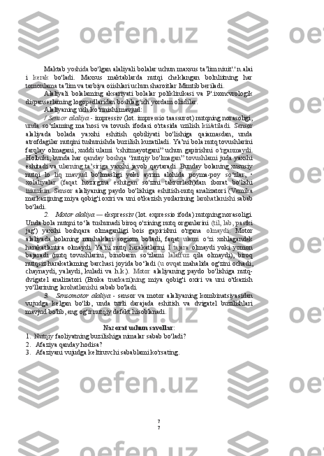 7
7Maktab  yoshida  bo'lgan alaliyali bolalar uchun maxsus ta’lim niuit'.'.n.alai
i   kerak   bo'ladi.   Maxsus   maktablarda   nutqi   cheklangan   bolnliitning   har
tomonlama  ta’lim va tarbiya oiishlari uchun sharoitlar Mimtib beriladi.
Alaliyali   bolalaming   aksariyati   bolalar   poliklinikasi   va   P'.ixoncvrologik
dispanserlaming logopedlaridan boshlag‘ich yordam oliidilar.
Alaliyaning uch ko‘rinishi mavjud:
/ Sensor  alaliya   -  impressiv (lot. impressio taassurot) nutqning norasoligi,
unda   so‘zlaming   ma’nosi   va   tovush   ifodasi   o'rtasida   uzilish   kii/atiladi.   Sensor
alaliyada   bolada   yaxshi   eshitish   qobiliyati   bo'lishiga   qaiamasdan,   unda
atrofdagilar nutqini tushunishda buzilish kuzatiladi. Ya’ni  bola  nutq tovushlarini
farqlay  olmagani, xuddi  ulami  ’cshitmayotgani”  uchun  gapirishni   o‘rganmaydi.
Holbuki, bunda har   qanday  boshqa   “nutqiy   bo'lmagan”  tovushlami   juda yaxshi
eshitadi   va   ularning   ta’siriga   yaxshi   javob   qaytaradi.   Bunday   bolaning   xususiy
nutqi   lo   liq   mavjud   bo'lmasligi   yoki   ayrim   alohida   poyma-poy   so‘zlar,   •
xolaliyalar   (faqat   hozirgina   eshitgan   so'zini   takrorlash)dan   iborat   bo'lishi
iiiumkin.  Sensor   alaliyaning  paydo  bo'lishiga  eshitish-nutq  analizatori   (Vemika
markazijning miya qobig'i oxiri va uni o'tkazish yoilarining   larohatlanishi   sabab
bo'ladi.
2. Motor alaliya  —   ekspressiv (lot. expressio ifoda) nutqning norasoligi.
Unda   bola   nutqni to‘la tushunadi biroq o'zining nutq organlarini   (til,   lab,   pastki
jag')   yaxshi   boshqara   olmaganligi   bois   gapirishni   o'rgana   olmaydi.   Motor
alaliyada   bolaning   mushaklari   sogiom   bo'ladi,   faqat   ulami   o‘zi   xohlagandek
harakatlantira   olmaydi.   Ya’ni   nutq   harakatlarini   I   tajara   olmaydi   yoki   yomon
bajaradi   (nutq   tovushlarini,   binobarin   so‘zlami   lalaffuz   qila   olmaydi),   biroq
nutqsiz harakatlaming barchasi joyida bo‘ladi   (u   ovqat   mahalida og'zini ochadi,
chaynaydi,   yalaydi,   kuladi   va   h.k.).   Motor   alaliyaning   paydo   bo'lishiga   nutq-
dvigatel   analizatori   (Broka   tnarkazi)ning   miya   qobig'i   oxiri   va   uni   o'tkazish
yo'llarining  larohatlanishi  sabab bo'ladi.
3. Sensomotor   alaliya   -   sensor   va   motor   alaliyaning   kombinatsiyasidan
vujudga   kelgan   bo'lib,   unda   turli   darajada   eshitish   va   dvigatel   buzilishlari
mavjud bo'lib, eng og'ir nutqiy defekt hisoblanadi.
Nazorat uchun savollar:
1. Nutqiy  faoliyatning buzilishiga nimalar sabab bo'ladi?
2. Afaziya qanday hodisa?
3. Afaziyani vujudga keltiruvchi sabablami ko'rsating. 