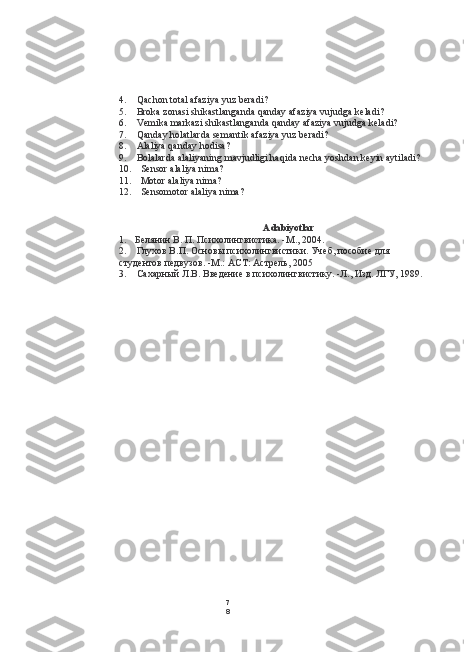 7
84. Qachon total afaziya yuz beradi?
5. Broka zonasi shikastlanganda qanday afaziya vujudga keladi?
6. Vemika markazi shikastlanganda qanday afaziya vujudga keladi?
7. Qanday holatlarda semantik afaziya yuz beradi?
8. Alaliya qanday hodisa?
9. Bolalarda alaliyaning mavjudligi haqida necha yoshdan keyin aytiladi?
10. Sensor alaliya nima?
11. Motor alaliya nima?
12. Sensomotor alaliya nima?
Adabiyotlar
1. Белянин В. П. Психолингвистика. -М., 2004.
2. Глухов В.П. Основы психолингвистики. Учеб, пособие для
студентов педвузов. -М.:  ACT:  Астрель, 2005
3. Сахарный Л.В. Введение в психолингвистику. -Л., Изд. ЛГУ, 1989. 