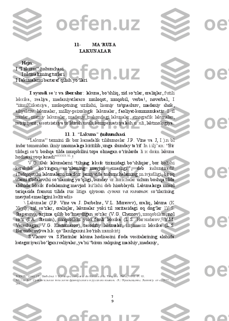 7
911- MA’RUZA
LAKUNALAR
Hcjn:
I "I iikiinu” (ushunchasi
I nktinaltiming turlari
I I akiiiialarni bartaraf qilish yo‘llari
I ayandi so‘z va   iboralar:   lakuna, bo‘shliq, zid so‘zlar, oraliqlar,   futili
leksika,   realiya,   madaniyatlararo   muloqot,   muqobil,   verba!,   noverbal,   I
"iiimiKiikatsiya,   muloqotning   uzilishi,   lisoniy   to'qnashuv,   madaniy   shok,
aihyektiv   lakunalar,   milliy-psixologik   Iakunalar,   faoliyat-kommunikativ   I   il
mudar,   matniy   lakunalar,   madaniy   tnakondagi   lakunalar,   etnografik   lakunalar,
retsipiyent, assotsiatsiya to'ldirish usuli, kompensatsiyalash  u .uli,  laktmologiya.
11. 1. “Lakuna”  (ushunchasi
“Lakuna”   termini   ilk   bor   kanadalik   tilshunoslar   J.P.   Vine   va   J,   I   ).n   bl
indar  tomonidan ilmiy  muomalaga kiritilib, unga shunday ta’rif  In  i  ilj’.an:  “Bir
tildagi   so‘z   boshqa   tilda   muqobilini   topa   olmagan   o‘rinlarda   li   и   doim   lakuna
hodisasi voqelanadi” XXXIX   XL
.!
V.G.   Gak   lakunalarni   “tilning   leksik   tizimidagi   bo‘shliqiar,   bor   bolishi
kerakdek   ko‘ringan   so‘zlaming   mavjud   emasligi” 2
,   deb   inshuntiradi!
iTadqiqotchi   lakunalarni  mazkur jamiyatda tushunchalaming   m.ivjudligi,   biroq
ulami ifbdalovchi so‘zlaming yo‘qligi, bunday  ur.liurichalar  uchun boshqa  tilda
alohida   leksik   ifodalaming   mavjud   lni'lishi   deb   hisoblaydi.   Lakunalarga   misol
tariqasida   fransuz   tilida   rus   litiga   qiyosan   сутка   va   кипяток   so‘zlarining
mavjud emasligini  keltiradi»
\   Lakunalar   (J.P.   Vine   va   J.   Darbelne,   V.L.   Muravev),   oraliq,   lakuna   (K
Xeyl),   zid   so‘zlar,   oraliqlar,   lakunalar   yoki   til   xaritasidagi   oq   dog‘lar   lY.S.
Stepanov),   tarjima qilib bo‘lmaydigan   so'zlar   (V.G.  Chemov),   muqobilsiz,   nol
so‘z   (I.A.   Stemin),   muqobilsiz   yoki   fonli   leksika   (L.S.   Harxudarov,   Y.M.
Vereshagin,   V.G.   Kostomarov),   tasodifíy   lakunalar,   i.irjimasiz   leksika   (L.S.
Barxudarov) va h.k.  qo‘llanilganini  ko‘rish  mumkirtj
S.Vlaxov   va   S.Florinlar   lakuna   hodisasini   ifoda   vositalarining   alohida
kategoriyasi bo‘lgan realiyalar, ya’ni “biron xalqning maishiy, madaniy,
XXXIX '  Vinay JT.,  Darbelnet 1  Stylistique  comparee du fraicais et de Tangíais. -París, 1958. -P. 10.
XL   I  ак В.Г.  Сравнительная типология  французского и русского языков. -Л.: Просвещение. Лекингр. от-е,  1977 .-С.
261. 