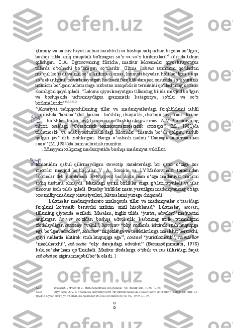 8
0ijtimoiy va  tarixiy hayoti uchun xarakterli va boshqa xalq uchun begona bo‘lgan,
boshqa   tilda   aníq   muqobili   bo'lmagan   so‘z   va   so‘z   birikmalari” 1  
sifatida   talqin
qilishgan.   O.A.   Ogursovaning   fikricha,   mazkur   leksemalar   qiyoslanayotgan
tillarda   o‘xshashi   bo’lmagan   so‘zlardir.   Olima   lakuna   terminini   qo‘llashni
ma’qul   ko’radi   va  uni  so‘z  birikmasi  emas,  konnotatsiyadan  holi  bo’lgan  qisqa
so‘z ekanligini; tasvirlanayotgan hodisani farqlilik darajasi xususida so‘z yuritish
mumkin bo‘lgani uchun unga nisbatan muqobilsiz terminini qo'llashning o'rinsiz
ekanligini qayd qiladi. “Lakuna qiyoslanayotgan tillaming birida mavjud bo‘lgan
va   boshqasida   uchramaydigan   grammatik   kategoriya,   so'zlar   va   so‘z
birikmalaridir” XLI   XLII
.
^Aksariyat   tadqiqotchilaming   tillar   va   madaniyatlardagi   farqliliklami   iahlil
qilishda “lakuna” (lot. lacuna - bo'shliq, chuqurlik, cho‘nqir joy; frans. lacune
—   bo‘shliq,   bo‘sh   joy)   terminini   qo'llashlari   bejiz   emas.   A.M.Proxorovning
tahriri   ostidagi   “Советский   энциклопедический   словарь”   (M.,   1981)da
tilshunoslik   va   adabiyotshunoslikdagi   lakunalar   “matnda   bo‘sh   qolgan,   tushib
qolgan   joy”   deb   izohlangan.   Bunga   o‘xshash   izohni   “Словарь   иностранных
слов”  (M.,1984)da ham uchratish mumkin.
. Muayyan xalqning madaniyatida boshqa madaniyat vakillari
XLI Влахов С , Флорин С. Непереводимое в переводе -М.: Высш шк., 1986. -С 55.
XLII Огурцова О.А. К проблеме лакунарности //Функциональные особенности лингвистических единиц: Сб 
трудов Кубанского ун-та Вып.З Краснодар Изд-во Кубанского ун-та., 1979.-С. 79.«   tomonidan   qabul   qilinmaydigan   stereotip   xarakterdagi   bir   qator   o‘ziga   xos
unsurlar   mavjud   bo'lib,   ular   Y.   A.   Sorokin   va   l.Y.Markovinalar   tomonidan
lakunalar   deb   nomlanadi.   Retsipiyent   bar   doim   ham   o‘zga   madaniyat   matnini
to'liq   tushuna   olmaydi.   Matndagi   ayrim   birliklar   unga   g‘alati   tuyuladi   va   ular
maxsus izoh talab  qiladi. Bunday birliklar matn yaratilgan  madaniyatning o'ziga
xos  milliy-madaniy xususiyatlari, lakunalami yuzaga chiqaradi. '
Lakunalar   madaniyatlararo   muloqotda   tillar   va   madaniyatlar   o‘rtasidagi
farqlami   ko‘rsatib   beruvchi   muhim   omil   hisoblanad^   Lakunalar,   asosan,
tillaming   qiyosida   seziladi.   Masalan,   ingliz   tilida   “yurist,   advokat”   ma’nosini
anglatgan   lawyer   so'zidan   boshqa   advokatlik   kasbining   turli-   tumanligini
ifodalaydigan   attorney   “vakil”,   barrister   “oliy  sudlarda  ishtirok  etish huquqiga
ega bo‘lgan advokat”,   solicitor  “mijozlarga va tashkilotlarga maslahat beruvchi;
quyi   sudlarda  ishtirok  etish  huquqiga   ega”,   counsel   “yuristkonsult”,   counsellor
“maslahatchi”,   advocate   “oliy   darajadagi   advokat”   (Великобритания,   1978)
kabi so’zlar  ham  qo‘llaniladi. Mazkur  ifodalarga  o‘zbek va rus tillaridagi  faqat
advokat  so'zigina muqobil bo‘la oladi.  1 