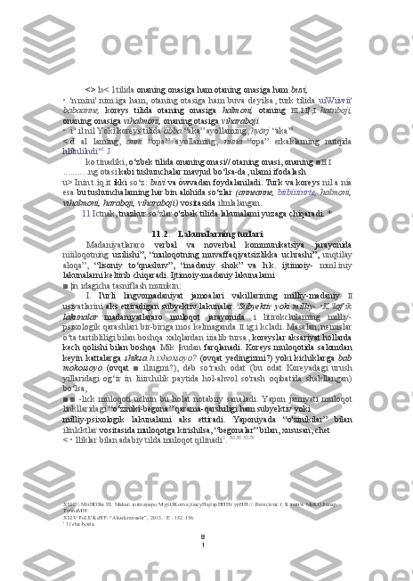 8
1<>  l»< l tilida  onaning onasiga ham otaning onasiga ham  buvi,
• 'n. mini'   nim.iga   ham,   otaning   otasiga   ham   buva   deyilsa,   turk   tilida   uiWiiwii'
babaanne,   koreys   tilida   otaning   onasiga   halmoni,   otaning   HI . I . I |', I   hatnboji,
onaning onasiga  vihalmoni,  onaning otasiga  viharaboji
• i '.il nil Yoki koreys tilida  abba  “aka” ayollaming,  hyörj   “aka”
< d   al   laming,   onni   “opa”   ayollaming,   nuna   “opa”   erkaklarning   nutqida
hlilnlilndi" 1
  J
ko tinadiki,  o‘zbek tilida onaning onasi// otaning onasi, onaning  ■ H   I  
........... ng otasi  kabi tushunchalar mavjud bo‘lsa-da, ulami ifodalash
u> Inin t.iq.it   ikki   so‘z:   buvi   va ówvadan  foydalaniladi. Turk va koreys  nil   a nía
esa  bu  tushunchalaming  har  bin alohida so‘zlar  (anneanne,  biibiiiinrte,  halmoni,
vihalmoni, haraboji, viharaboji)  vositasida  ilmlalangan.
11 Ictnak,  tnazkur  so‘zlar  o'zbek tilida lakunalami yuzaga chiqaradi. *
11.2. Lakunalarning turlari
Madaniyatlararo   verbal   va   noverbal   kommunikatsiya   jarayonida
niiiloqotning   uzilishi”,   “muloqotning   muvaffaqiyatsizlikka   uchrashi”,   unqtilay
aloqa”,   “lisoniy   to‘qnashuv”,   “madaniy   shok”   va   h.k.   ijtimoiy-   mml.iniy
lakunalarni keltirib chiqaradi. Ijtimoiy-madaniy lakunalami
■ |in idagicha tasniflash mumkin:
I.   I'urli   lingvomadaniyat   jamoalari   vakillarining   milliy-madaniy   II
usiyatlarini   aks ettiradigan subyektiv lakunalar.   Subyektiv yoki  milliy-   •K.'lof’ik
lakunalar   madaniyatlararo   muloqot   jarayonida   i   litirokchilaming   milliy-
psixologik qarashlari bir-biriga mos kelmaganda  II  ig.i kcladi. Masalan, nemislar
o‘ta tartibliligi bilan boshqa xalqlardan iiialib tursa,   koreyslar aksariyat hollarda
kech  qolishi  bilan  boshqa   Mik |kudan   farqlanadi.  Koreys  muloqotida  salomdan
keyin  kattalarga   shiksa   h.ixhoxsoyo?   (ovqat  yedingizmi?)   yoki   kichiklarga   bab
mokossoyo   (ovqat   ■   iliugmi?),   deb   so‘rash   odat   (bu   odat   Koreyadagi   urush
yillaridagi   og‘ir   in   liiirchilik   paytida   hol-ahvol   so'rash   oqibatida   shakllangan)
bo‘lsa,
■ ■   -lick   muloqoti   uchun   bu   holat   notabiiy   sanaladi.   Yapon   jamiyati   muloqot
linkllaridagi  “o‘ziniki-begona” qarama-qarshiligi ham subyektiv yoki
milliy-psixologik   lakunalami   aks   ettiradi.   Yaponiyada   “o'zinikilar”   bilan
ilinlcktlar  vositasida muloqotga kirishilsa, “begonalar” bilan, xususan, chet
< • lliklar bilan adabiy  tilda  muloqot qilinadi 2
.  XLIII   XLIV
XLIII \\ MttHOBa III. Makati totrnapapo MyjiOKorna jiatcyHajiapHHHr ypHH //  JI MHCBMCT . K JIMHW  MaKOJianap 
TynnaMH.
XLIV  ToLUKeHT: “Akademnashr”, 2013. -E . 152-156.
' 1)’sha betda. 