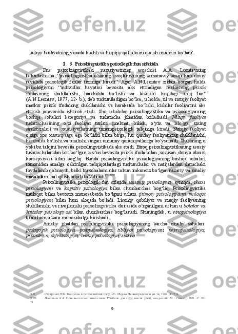 9nutqiy faoliyatning yanada kuchli va haqiqiy qoliplarini qurish mumkin bo‘ladi'.
I. 3. Psixolingvistika psixologik fan sifatida
Rus   psixolingvistikasi   nazariyasining   asoschisi   A.A.   Lcontevning
ta’kidlashicha, “psixolingvistika o‘zining rivojlanishining zamonaviy bosqichida uzviy
ravishda   psixologik   fanlar   tizimiga   kiradi”.   Agar   A.N.Leontev   izidan   borgan   holda
psixologiyani   “individlar   hayotini   bevosita   aks   ettiradigan   reallikning   psixik
ifodasining   shakllanishi,   harakatda   bo‘lishi   va   luzilishi   haqidagi   aniq   fan”
(A.N.Leontev, 1977, 12- b.), deb tushuniladigan bo‘lsa,   u holda, til va   nutqiy faoliyat
mazkur   psixik   ifodaning   shakllanishi   va   harakatda   bo‘lishi,   kishilar   faoliyatini   aks
ettirish   jarayonida   ishtirok   etadi.   Shu   sababdan   psixolingvistika   va   psixologiyaning
boshqa   sohalari   kategoriya   va   tushuncha   jihatidan   birlashadi.   Nutqiy   faoliyat
tushunchasining   o‘zi   faoliyat   turlari   (mehnat,   bilish,   o‘yin   va   h.k.)ga,   uning
strukturalari   va   xususiyatlarining   umumpsixologik   talqiniga   kiradi.   Nutqiy   faoliyat
o'ziga   xos   xususiyatga   ega   bo‘lishi   bilan   birga,   har   qanday   faoliyatning   shakllanishi,
harakatda bo'lishi  va tuzilishi singari umumiy qonuniyatlariga bo‘ysunadi. Shaxsning u
yoki bu talqini bevosita psixolingvistikada aks etadi. Biroq psixolingvistikaning asosiy
tushunchalaridan biri bo‘lgan  ma’no  bevosita psixik ifoda bilan, xususan, dunyo obrazi
konsepsiyasi   bilan   bog'liq.   Bunda   psixolingvistika   psixologiyaning   boshqa   sohalari
tomonidan   amalga   oshirilgan   tadqiqotlardagi   tushunchalar   va   natijalardan   shunchaki
foydalanib qolmaydi, balki bu sohalami ular uchun imkonsiz bo‘lgan nazariy va amaliy
masalalami hal qilish orqali toMdiradi XII   XIII
.
Psixolingvistika   psixologik   fan   sifatida   umumiy   psixologiya,   ayniqsa,   shaxs
psixologiyasi   va   kognitiv   psixologiya   bilan   chambarchas   bog‘liq.   Psixolingvistika
muloqot   bilan   bevosita   munosabatda   bo‘lgani   uchun   ijtimoiy   psixologiya   va   muloqot
psixologiyasi   bilan   ham   aloqada   bo'ladi.   Lisoniy   qobiliyat   va   nutqiy   faoliyatning
shakllanishi va rivojlanishi   psixolingvistika   doirasida o‘rganilgani  uchun u   bolalar va
kattalar   psixologiyasi   bilan   chambarchas   bog‘lanadi.   Shuningdek,   u   etnopsixologiya
bilan ham o‘zaro munosabatga kirishadi.
Amaliy   jihatdan   psixolingvistika   psixologiyaning   barcha   amaliy   sohalari:
pedagogik   psixologiya,   patopsixologiya,   tibbiyot   psixologiyasi,   neyropsixologiya,
psixiatriya,  defektologiya,  harbiy psixologiya, sud va
XII Сахарный Л.В. Введение в психолингвистику. -Л.: Изд-во Ленинградского ун-та, 1989. -С.7-8.
XIII Леонтьев А.А. Основы психолингвистики: Учебник для ссуд. высш. учеб, заведений. -М.: Смысл, 1999. -С. 20-
21 