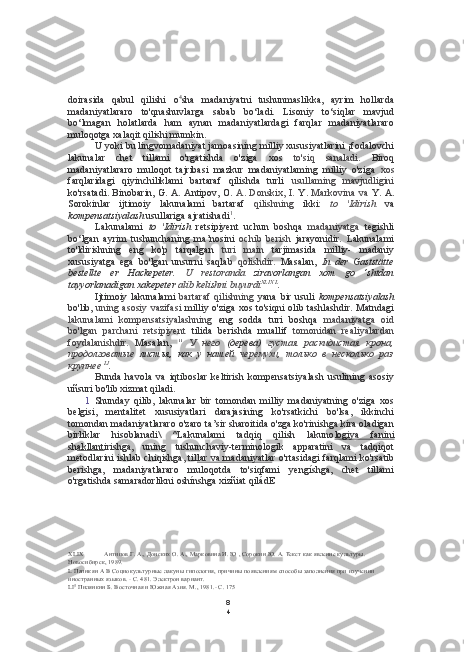 8
4doirasida   qabul   qilishi   o 4
sha   madaniyatni   tushunmaslikka,   ayrim   hollarda
madaniyatlararo   to'qnashuvlarga   sabab   bo‘ladi.   Lisoniy   to‘siqlar   mavjud
bo‘lmagan   holatlarda   ham   aynan   madaniyatlardagi   farqlar   madaniyatlararo
muloqotga xalaqit qilishi mumkin.
U yoki bu lingvomadaniyat jamoasining milliy xususiyatlarini ¡fodalovchi
lakunalar   chet   tillami   o'rgatishda   o'ziga   xos   to'siq   sanaladi.   Biroq
madaniyatlararo   muloqot   tajribasi   mazkur   madaniyatlaming   milliy   o'ziga   xos
farqlaridagi   qiyinchiliklami   bartaraf   qilishda   turli   usullaming   mavjudligini
ko'rsatadi. Binobarin, G. A. Antipov,   O.   A. Donskix, I.   Y.   Markovina   va   Y. A.
Sorokinlar   ijtimoiy   lakunalami   bartaraf   qilishning   ikki:   to   'Idirish   va
kompensatsiyalash  usullariga ajratishadi 1
.
Lakunalami   to   'Idirish   retsipiyent   uchun   boshqa   madaniyatga   tegishli
bo‘lgan   ayrim   tushunchaning   ma’nosini   ochib   berish   jarayonidir.   Lakunalami
to'ldirishning   eng   ko'p   tarqalgan   turi   main   tarjimasida   milliy-   madaniy
xususiyatga   ega   bo'lgan   unsurni   saqlab   qolishdir.   Masalan,   In   der   Gaststätte
bestellte   er   Hackepeter.   U   restoranda   ziravorlangan   xom   go   ‘shtdan
tayyorlanadigan xakepeter  alib kelishni buyurdi XLIX   L
.
Ijtimoiy   lakunalami   bartaraf   qilishning   yana   bir   usuli   kompensatsiyalash
bo'lib,   uning asosiy vazifasi   milliy o'ziga xos to'siqni olib tashlashdir. Matndagi
lakunalami   kompensatsiyalashning   eng   sodda   turi   boshqa   madaniyatga   oid
bo'lgan   parchani   retsipiyent   tilida   berishda   muallif   tomonidan   realiyalardan
foydalanishdir.   Masalan,   "   У   него   (дерева)   густая   раскидистая   крона,
продолговатые   листья,   как   у   нашей   черемухи,   только   в   несколько   раз
крупнее  LI
.
Bunda   havola   va   iqtiboslar   keltirish   kompensatsiyalash   usulining   asosiy
uñsuri bo'lib xizmat qiladi.
1   Shunday   qilib,   lakunalar   bir   tomondan   milliy   madaniyatning   o'ziga   xos
belgisi,   mentalitet   xususiyatlari   darajasining   ko'rsatkichi   bo'lsa,   ikkinchi
tomondan madaniyatlararo o'zaro ta’sir sharoitida o'zga ko'rinishga kira oladigan
birliklar   hisoblanadi\   ^Lakunalami   tadqiq   qilish   lakuno logiya   fanini
sh akllant irishga,   uning   tushunchaviy-terminologik   apparatini   va   tadqiqot
metodlarini ishlab chiqishga, til lar va madaniyatla r o'rtasidagi farqlami  ko'rsatib
berishga,   madaniyatlararo   muloqotda   to'siqfami   yengíshga,   chet   tillami
o'rgatishda samaradorlikni oshínshga xizñiat qiládE
XLIX Антипов Г. А., Донских О. А., Марковина И. Ю , Сорокин Ю. А. Текст как явление культуры. 
Новосибирск, 1989.
L Папнкян А В Социокультурные лакуны гипология, причины появлениям способы заполнения при изучении 
иностранных языков.  -  С. 481. Электрон вариант.
LI 5
 Пилянкнн Б. Восточная и Южная Азия. М., 1981.- С. 175 