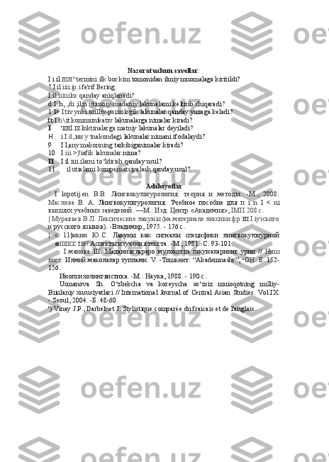 Nazorat uchun savollar:
I i il  HIH "   termini ilk bor kim  tomonidan ilmiy muomalaga kiritildi?
? I  il  iiii.ip.i  fa'rif Bering.
I  il  iiiiiilnr  qanday aniqlanadi?
d I:  h,  ,di ,il;n ijtimoiy-madaniy  lakunalami keltirib chiqaradi?
1 l>  I tiv ynki tuilliy-psixologik  lakunalar qanday yuzaga keladi?
ft I  h\ .it kommunikativ  lakunalarga nimalar kiradi?
I ' IIH I. IX  lnktinalarga matniy  lakunalar deyiladi?
H i I  d,  ни  у  tnakondagi  lakunalar nimani ifodalaydi?
9 I I, any makonning  tarkibiganimalar kiradi?
10 I  iii  >)'iafik lakunalar  nima?
II I il  iiii.ilarni to‘ldirish  qanday usul?
11 il utialarni kompensatsiyalash  qanday usul?
Adabiyotlar
1
  I   lopotij.en   B.B.   Лингвокультурология:   теория   и   методы.   -М.,   2008.
Маслова   В.   А.   Лингвокультурология.   Учебное   пособие   для   п   i   n   I   <   ni
высших учебных заведений. —М.: Изд. Центр «Академия»,  IMII  208 с.
| Муравьев В.Л. Лексические лакуны (на материале лексики фр  HI   I iy зского
и  русского языков). -Владимир, 1975. - 176 с.
|   «   11|юкин   Ю.С.   Лакуны   как   сигналы   специфики   лингвокультурной
■ IIIIIOCTH //   Аспекты изучения текста. -М., 1981.-С. 93-101.
I   манова   Ш.   Маданиятлараро   мулокотда   лакуналарнинг   урни   //   Ниш
вист.  Илмий маколалар туплами. V. -Тошкент:  “Akademnashr”,  •ОН.  Б.  152-
156.
Инопсихолингвистика. -М.: Наука, 1988. - 190 с.
Usmanova   Sh.   O‘zbekcha   va   koreyscha   so‘zsiz   muioqotning   milliy-
Biiulaniy xususiyatlari   //   International Journal   of   Central   Asian Studies. Vol.I X.
- Seoul, 2004.  -Б.  48-60.
') Vinay J.P., Darbelnet J.  Stylistique comparée du  fraicais  et de l'anglais. 