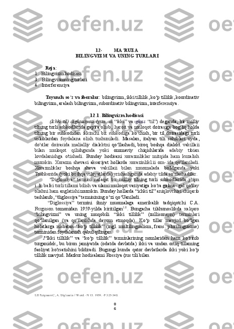 8
612- MA’RUZA
BILINGVIZM  VA  UNING TURLARI
Reja:
1. Bilingvizm hodisasi
3. Bilingvizmning turlari
4. Interferensiya
Tayanch so‘z va iboralar:  bilingvizm, ikki tillilik, ko‘p tillilik, koordinativ
bilingvizm, aralash bilingvizm, subordinativ bilingvizm, interferensiya.
12.1. Bilingvizm hodisasi
(Ichki   til)   diglossiyasi   (yun.   di   “ikki”   va   gloss   “til”)   deganda,   bir   milliy
tilning turli subkodlarida gapira   olisb, .haroit va muloqot   doirasiga bog'liq holda
tilning   bir   subkodidan   ikkinchi   bit   subkodiga   ko‘chish,   bir   til   doirasidagi   turli
uslublardan   foydalana   olish   tushuniladi.   Masalan,   italyan   tili   sohiblari   uyda,
do'stlar   doirasida   malialliy   dialektni   qo‘llashadi,   biroq   boshqa   dialekt   vakillaii
bilan   muloqot   qilishganda   yoki   ommaviy   chiqishlarida   adabiy   tibian
lovdalanishga   o'tishadi.   Bunday   hodisani   xorazmliklar   mitqida   ham   kuzalish
murnkin.   Xorazm   shevasi   aksariyat   hollarda   xorazinlikl.ii   orn-.ida   qo'llaniladi.
Xorazmliklar   boshqa   sheva   vakillaii   bilan   muomalada   boMganda   yoki
Toshkentda  (yoki boshqa  viloyatlarda) yrishashganda adabiy  tilda  so'zlashadilar.
"Diglossiya"   termini   nafaqat   bir   milliy   tilning   turli   subkodlarida   j’.ipn
i .li. balki turli tillami bilish  va ulami muloqot vaziyatiga ko‘ra galma-  gal qo'llay
olishni ham anglatishi  murnkin. Bunday hollarda “ichki til”  aniqlovchisi chiqarib
tashlanib, “diglossiya" terminining o‘zi qo‘Uaniladi.
“Diglossiya”   termini   ilmiy   muomalaga   amerikalik   tadqiqotchi   C.A.
Ferguson   tomonidan   1959-yilda   kiritilgan LII
.   Bungacha   tilshunoslikda   xalqaro
“bilingvizm”   va   uning   muqobili   “ikki   tillilik”   (zullisonayn)   terminlari
qo‘llanilgan   (va   qo'llanishda   davom   etmoqda).   Ko‘p   tillar   mavjud   bo‘lgan
holatlarga   nisbatan   “ko‘p   tillilik”   (ingl.   multilingualism,   frans.   plurilinguisme)
terminidan foydalanish qabul qilingan.
I “Ikki   tillilik”   va   “ko‘p   tillilik”   termínlarining   nomlaridan   ham   ko‘rinib
turganidek,   bu   biron   jamiyatda   (odatda   davlatda)   ikki   va   undan   ortiq   tillaming
faoliyat   ko'rsatishini   bildiradi.   Bugungi   kunda   qator   davlatlarda   ikki   yoki   ko‘p
tillilik mavjud. Mazkur hodisalami Rossiya  (rus  tili bilan
LII  Ferguson C, A. Diglossia // Word. -N 15. 1959. -P 325-340. 