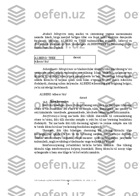 8
8Aralash   bilingvizm   nutq   analizi   va   sintezining   yagona   mexanizmini
nazarda   lutadi,   birga   mavjud   bo'lgan   tillar   esa   faqat   ustki   struktura   darajasida
farqlanadi.   Masalan,   ALBERO   va   TREE   tushunchalari   aralashib,   lalberol   va
Itril   akustik   obrazlari   qo‘shib   yoziladigan   ALBEROTREE   koTinishidagi   super
tushunchani hosil qiladi:
ALBERO/ TREE daraxt
/albero/ /tri/
Subordinativ bilingvizmte  so‘zlashuvchilar ikkinchi tilni ona tilining ta’siri
vositasida   qabul   qiladi:   tushuncha   ona   tilining   Icksik   birliklari,   qolganlar   esa
ikkinchi til birliklari  bilan o'zaro  munosabatda bo‘ladi. Bu turdagi bilingvizmda
odatda   ikkinchi   til   tarjima   qilish   usuli   bilan   o‘rganiladi:   Itril   shakli   /albero/ni
ifodalaydi, shuning uchun italyancha ALBERO/alberoning o'zi belgining belgisi,
ya’ni nictabelgi hisoblanadi:
ALBERO /albero/ /tri/
12.3. Interferensiya
Ikki tilni biladigan sliaxs (bilingv)laming nutqida u qo‘llaydigan tillaming
o'zaro ta’siri kuzatiladi. Bu o'zaro ta’sir nutqda, tilda, shuningdek, liar qanday til
osti tizimlarida: tonetikada, grammatikada, leksikada namoyon bo'lishi mumkin.
Intcrfcrensiya   keng   ma’noda   ikki   tillilik   sharoitida   til   sistemalarining
o'zaro   ta’sirini;   ikki   tilli   shaxslar   nutqida   u   yoki   bu   til   me’yorining   buzilishini
ifodalaydi.   Tor   ma’noda   ikki   tilli   shaxsning   og'zaki   va   yozma   nutqida   ona   tili
ta’sirida ikkinchi til me’yorlarining buzilishini anglatadi LIII
.
Umuman,   ikki   tilni   biladigan   shaxsning   bir   tilining   ikkinchi   tilga
ko'rsatgan   har   qanday   ta’siri   va   bu   ta’siming   natijasi   interferensiya   deyiladi.
Odatda   interferensiya   deganda,   faqat   nazorat   qilib   bo'lmaydigan   jarayonlar
tushuniladi, ongli ravishdagi o'zlashmalar unga taalluqli bo'lmaydi.
Interferensiyaning   yo'nalishlari   turlicha   bo'lishi   mumkin.   Ona   tilining
ikkinchi   tilga   interferensiyasi   ko'proq   kuzatiladi.   Biroq   ikkinchi   til   asosiy   tilga
aylanganida u ham ona tiliga ta’sir ko'rsatishi mumkin.
LIII  CnoBapb coijMOJiwHrBMCTMHecKHx TepMHHOB. -M., 2006. -C, 82. daraxt 