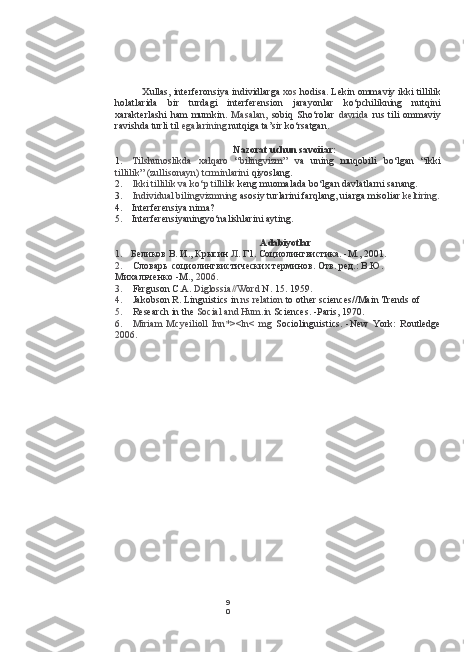 9
0Xullas, interferonsiya individlarga  xos  hodisa. Lekin ommaviy ikki tillilik
holatlarida   bir   turdagi   interferension   jarayonlar   ko‘pchilikning   nutqini
xarakterlashi   ham   mumkin.   Masalan,   sobiq   Sho‘rolar   davrida   rus   tili   ommaviy
ravishda turli til  egalarining  nutqiga ta’sir ko‘rsatgan.
Nazorat uchun savoiiar:
1. Tilshunoslikda   xalqaro   “bilingvizm”   va   uning   muqobili   bo‘lgan   “ikki
tillilik” (zullisonayn) tcrminlarini  qiyoslang.
2. Ikki tillilik  va  ko‘p tillilik  keng muomalada bo‘lgan davlatlarni sanang.
3. Individual bilingvizmning  asosiy turlarini farqlang, uiarga misoliar  keltiring.
4. Interferensiya nima?
5. Interferensiyaningyo‘nalishlarini ayting.
Adabiyotlar
1. Беликов В. И., Крысин  Л.  Г1. Социолингвистика. -М., 2001.
2. Словарь социолингвистических терминов. Отв. ред.: В.Ю.
Михальченко -М.,  2006.
3. Ferguson  С.А.  Diglossia // Word  N.  15. 1959.
4. Jakobson  R. Linguistics in  ns relation  to other sciences//Main Trends of
5. Research in the  Social and Hum.in  Sciences. -Paris, 1970.
6. Miriam   Mcyeilioll   Inn*><ln<   mg   Sociolinguistics.   -New   York:   Routledge
2006. 