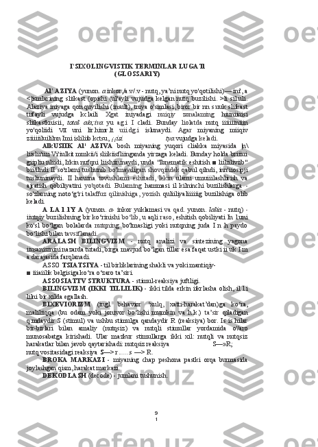 9
1I’SIXOLINGVISTIK TERMINLAR LUGATl
(GLOSSAR1Y)
Al' AZIYA  (yunon.  a  inkor,/a.v/.v - nutq, ya’ni nutq yo'qotilishi) —  ini', a
<|ismlarining   sliikast   (opishi   (ul'ayli   vujudga   kelgan   nutq   buzilishi.   >li   sil.uli.
Alaziya iniyaga qon quyilishi (insult), tniya o'simlasi, biror bir nn s.uuk sliikast
tiifayli   vujudga   kclaili   Xgat   iniyadagi   nuiqiy   zonalaming   hiiiniiuisi
sliikastknisii,   total   a/a;iva   yu   ag.i   I   cladi.   Bunday   liolatda   nutq   iiiiiiiniiin
yo'qoliidi   VII   uni   lir.himr.lt   uii.dg.i   islunaydi.   Agar   miyaning   miiqiv
ziiiiiiluililnn Imi isliliib kctsu,  ¡¡isi tya  vujudga  keladi.
AlkUSIIK   Al 1
  AZIVA   bosh   miyaning   yuqori   cliakka   miyasida   |n\
liislii'iiii Vi'iulkit mmkii/i sliikiisfliinganda yirzaga keladi. Bunday holda briiiui
giipliu nliidi, Irkin nufqni liishiininaydi, unda "Ibnematik eshitish ■ liiliiliviib"
bii/ilndi II so'zlarni tusliunib   bo'lmaydigan shovqindek   qabul qilndi, inn'iiosipji
tusliuninaydi.   II   haniina   tovushlami   eshitadi,   lekin   ulami   umuiiilashlirish   va
ajratish   qobiliyatini   yo'qotadi.   Bulaming   hammasi   il   kilninchi   buzilishlarga   -
so'zlarning  noto‘g‘ri   talaffuz  qilinishiga,  yozish   quliiliyaliiiiiig  buzilishiga  olib
keladi.
A  LA  1.1Y  A   (yunon.   a-   inkor  yuklamasi   va  qad.   yunon.   lalia  -   nutq)   -
iiutqiy buzilishning bir ko‘rinishi   bo‘lib,   u aqli   raso,   eshitish qobiliyati In l.uni
ko'sl   bo‘lgan   bolalarda   nutqning   bo'lmasligi   yoki   nutqning   juda   I   n   h   paydo
bo‘lishi bilan  tavsiflanadi.
ARALASH   BILINGVIZM   -   nutq   analizi   va   sintezining   yagona
iiusanizinini nazarda tutadi, birga mavjud bo‘lgan  tillar esa  faqat ustki ii uk I m
a darajasida farqlanadi.
ASSO  TSIATSIYA -  til birliklarining shakli va yoki mantiqiy-
■ iiiaiilik belgisiga ko‘ra o‘zaro ta’siri.
ASSOSIATTV STRUKTURA -  stimul-reaksiya juftligi.
BILINGVIZM (IKKI TILLILIK) -   ikki   tilda   erkin iikrlasha olish, il l.i
lilni bir xilda egallash.
BIXEVIORIZM   (ingl.   behavior   ‘xulq,   xatti-harakat’dan)ga   ko‘ra,
maliliiqqa   (bu   odam   yoki   jonivor   bo‘lishi   mumkin   va   h.k.)   ta’sir   qiladigan
q.mdaydir S  (stimul)   va   ushbu stimulga qandaydir  R  (reaksiya)  bor. Is is hilar
bir-birlari   bilan   amaliy   (nutqsiz)   va   nutqli   stimullar   yordamida   o'/aro
munosabatga   kirishadi.   Ular   mazkur   stimullarga   ikki   xil:   nutqli   va   nutqsiz
harakatlar bilan javob qaytarishadi: nutqsiz reaksiya S—»R;
nutq vositasidagi reaksiya  S—>  r ...... s —> R.
BROKA   MARKAZI   -   miyaning   chap   peshona   pastki   orqa   burmasida
joylashgan qism, harakat markazi.
DEKODLASH  (decode) - jumlani tushunish. 