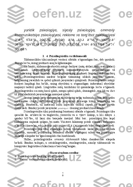 1
0yuridik   psixologiya,   siyosiy   psixologiya,   ommaviy
kommunikatsiya psixologiyasi, reklama va targ'ibot psixologiyasi
bilan   o‘zaro   bog‘liq.   Aynan   ana   shu   amaliy   vazifalar
psixolingvistikani   mustaqil   fan   sifatida   shakllanishiga   turtki
bo‘lgan.
1. 4. Psixolingvistika va tilshunosiik
Tilshunoslikka   tilni   muloqot   vositasi   sifatida   o‘rganadigan   fan,   deb   qaraladi.
Shunga ko‘ra, uning predmeti aniq belgilanmagan.
Ma’lumki, tilshunosiik obyekti nutqiy faoliyat (nutq aktlari, nutq reaksiyalari)
hisoblanadi.   Lingvistikaning   predmeti   kommunikatsiyada   qo‘llaniladigan   til
vaositalarining   tizimi   sanaladi.   Psixolingvistikaning   predmeti   lingvistikanikidan   farq
qiladi.   Psixolingvistikani   mazkur   belgilar   tizimining   ishlash   jarayoni,   xususan,
belgilaming yaratilish va qabul  qilinish jarayonlari  qiziqtiradi. Psixolingvistika nutqiy
faoliyat   haqidagi   fan   bo'lib,   uning   obyektini   u   o'rganadigan   induvidual   obyektlar
majmuyi   tashkil   qiladi.   Lingvistika   nutq   tuzilishini   til   qonunlariga   ko‘ra   o‘rganadi.
Psixolingvistika esa nutq hosil qilish, nutqni qabul qilish, shuningdek, ona lili va chct
til ¡ni o‘zlashtirish jarayonlariga murojaat qiladi.
llozirgi kunda ko‘p tilshunoslar til faktlarini to‘liq tushunish uchun lingvistika
rarrikasidan   chiqib,   individning   psixik   jarayonlari   doirasiga   kiiisli   lozimligini   tan
olishadi.   Binobarin,   til   materiali   kishi   miyasida   tashkil   (opadi   va   keiak   paytda
chiqariladi. Bunday psixik jarayonlar  psixolnip.vi .1  ikaning predmeti hisoblanadi.
I’sixolmpvisiika tilni psixikaning fenotneni sifatida o‘rganadi. Psixolmgvr.tika
qarasliit   lia.   so'zlovclii   va   tinglovchi,   yozuvchi   va   o   <|iiv<   liiiiinp,   u   lil.i   diluyo   .i
qanday   bO*lsa,   til   liani   shu   barajada   inavjud.   Muí   bor..   psixoliiipvr.lika   laqal
nialnlaipina   saqlanib   qolgan,   bu   matn   Yiii.ituvi   liilainunp   psixik   olanilari   bo'lmagan
o'lik (illai (masalan, eski slavyan yoki yuiion till.ii i )ui oiganish bilan shug'ullanniaydi
Psixoliiigvr.tika   tilni   o'rgangani   uchun   tilshunosiik   lanlariga,   tilni   aloluda
aspekfda,   xususan,   psixikaning   fenomeni   sifatida   o'igangani   uchun   esa   psixologiya
lanlariga aloqador bo L
lgan kompleks fan hisoblanadi.
Xullas,   psixolingvistika   urnumiy   tilshunosiik   bilan   chambarchas   aloqada
bo'ladi.   Bundan   tashqari,   u   sotsíolingvistika,   etnolingvistika,   ainaliy   tilshunosiik   va
kompyuter lingvístikasi bilan ham o‘zaro bog‘langan.
Nazorat uchun savollar:
1. Psixolingvistika fanining obyekti nima?
2. “Freym” tushunchasini nimani ifodalaydi? 