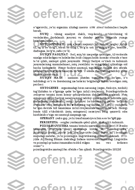 Io‘zgaruvchi,   ya’ni   organizm   ichidagi   maxsus   ichki   stimul   tushunchasi   haqida
boradi.
NUTQ   -   tilning   amaliyot   shakli,   voqelanishi;   so‘zlovchining   til
vositalaridan   foydalanish   jarayoni   va   shunday   jarayon   natijasida   yuzaga
keiadigan hodisa.
NUTQ APPARATI   -   nutq a’zoiari majmuyi (lab, tish, til, tanglay, kichik
til,   og‘iz   bo‘sh!ig‘i,   burun   bo‘shlig‘i,   bo‘g‘iz   usti   bo‘shlig‘i,   o‘pka,   bronxlar,
diafragma, bo‘g‘iz, nafas yo‘li).
NUTQIY FAOLIYAT   -   faol, aniq bir maqsadga qaratilgan, til vositasida
amalga oshiriladigan va holatlardan keiib chiqqan holda insonlar o'rtasida o‘zaro
ta’sir   qilish,   muloqot   qilish   jarayonidir.   Nutqiy   faoliyat   so‘zlash   va   tushunish
jarayonlarining   umumlashmasi,   nutq   yaratilishi   va   uning   qabul   qilinishiga   oid
barcha   hodisalardir.   Nutqiy  faoliyat   mustaqil,  tugallangan   faoliyat   akti   sifatida
kamdan-kam holatlarda namoyon bo‘ladi. U odatda, faoliyatning tarkibiy qismi
sifatida ishtirok etadi.
NUTQIY   MATN   -   mazmun   jihatdan   tugallikka   ega   bo‘lgan,   o‘z
tarkibidagi   so‘z   va   iboralarning   ma’nolarini   belgilashga   imkon   beradigan   nutq
parchasi
ONTOGENEZ  -  organizmdagi biron narsaning (organ, funksiya, tuzilish)
tug‘ilishidan   to   o‘lguniga   qadar   bo‘lgan   izchil   rivojlanishi.   Psixolingvistikada
onlogenez   termini   inson   lisoniy   qobiliyatlarinin   shakllanishini   anglatadi.   Nutq
ontogenezi nutqiy faoliyat nazariyasining tarkibiy qismi bodib, u individda nutq
mahsulining   shakllanishi,   nutqi)   qobiliyat   ko‘nikmasining   paydo   bo'lishini
o‘rganadi.  Nutq ontogenezi  bol  ■ nutqining tug‘ilishdan to 7 (9,11) yoshgacha
bo‘lgan  davrida  lull   tomonlama  izchil   rivojlanishida  namoyon  bo‘ladi.  Hozirgi
kunda   tilill   o‘zlashtirish   (nutq   ontogenezi)   nazariyasi   keng   qamrovli   soha
hisoblatiib o‘ziga xos mustaqil maqomga ega.
OPERANT  -yadro gap, ya’ni transformatsiya uchun asos bo‘lg#| gap-
PERSEPSIYA  - sezgilar yordamida qabul qilish, idrok qili  h  tushunish.
PSIXOLINGVISTIKA   termini birinchi marta amerikalik   psivl   N.Pronko
tomonidan   1946-yilda   ilmiy   muomalaga   kiritilg   M   “Psixolingvistika”
psixologiya   (yunon.   psyche   “ruh”)   va   lingvistika   (lollH   lingua   “til”)   kesishgan
nuqtadagi  metafan,  ya’ni  psixologiya lingvistikaning sintezi  hisoblanadi. 1953-
yilda   AQShning   Blumin   shahridagi   Indiana   universiteti   huzuridagi   Lingvistika
va psixolupl qo‘mitasi tomonidan tashkil etilgan uni   vers   itetlararo
semui" 1
»
psixolingvistika mustaqil fan sifatida e’lon qilindi. Psixolingvistika  IIUII )M
94 