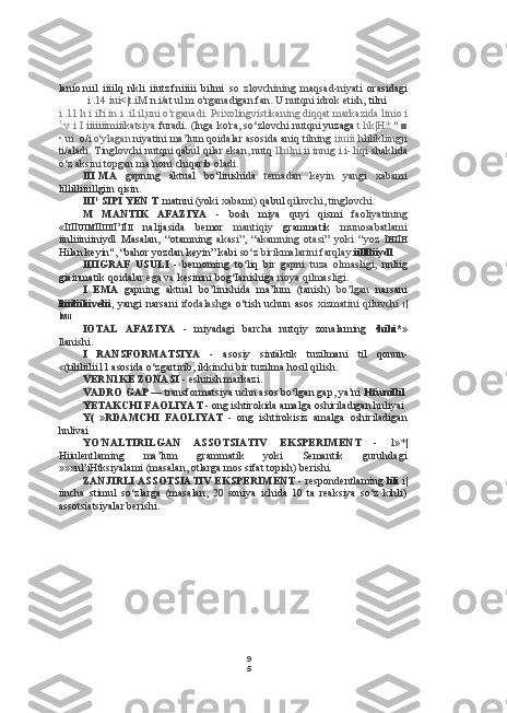 9
5lanío. niil   iiiilq   nkli   iiutz.fniiiii   bilmi   so   zlovchining   maqsad-niyati   orasidagi
i .14 iui<|t.iM  n.i/at ul.m o'rganadigan fan. U nutqni idrok etish,  tilni
i .11 h i il'i in.i  .il.il, uni o’rganadi. Psixolingvistikaning diqqat markazida  linio  i
1
 v  i  I  iiiiiiimiiikatsiya  furadi. (Inga ko'ra, so‘zlovchi nutqni  yuzaga  t hk|H*  " ■
• ui.  o/i  o'ylagan  niyatini ma’lum qoidalar asosida aniq tilning  iiuiii  hlilikliingji
ti/aladi. Tinglovchi nutqni qabul qilar ekan, nutq  llhilni  ii innig i.i-.liqi  shaklida
o‘z aksini topgan ma’noni  chiqarib  oladi.
III MA   gapning   aktual   bo‘linishida   temadan   keyin   yangi   xabami
lillilliiiillgiin qisin.
III 1
 SIPI YEN T matnni (yoki  xabami)  qabul  qiluvchi, tinglovchi.
M   MANTIK   AFAZIYA   -   bosh   miya   quyi   qismi   faoliyatining
«I I II UIM II IIII I’ I I II   nalijasida   bemor   mantiqiy   grammatik   munosabatlami
iinliiiniiniydl   Masalan,   “otamning   akasi”,   “akamning   otasi”   yoki   “yoz   I HI I H
Hilan  keyin", “bahor yozdan keyin” kabi  so‘z birikmalarini farqlay  iilllliiydl
IIIIGRAF   USULI   -   bemoming   to‘liq   bir   gapni   tuza   olmasligi,   nnliig
giainmatik qoidalar  ega va  kesimni bog‘Ianishiga  rioya qilmasligi.
I   EMA   gapning   aktual   bo’linishida   ma’lum   (tanish)   bo’lgan   narsani
lliiiliiliivelii,   yangi  narsani   ifodalashga   o‘tish uchun  asos   xizmatini   qiluvchi   I |
I MII
IOTAL   AFAZIYA   -   miyadagi   barcha   nutqiy   zonalaming   •hihi*»
llanishi.
I   RANSFORMATSIYA   -   asosiy   sintäktik   tuzilmani   til   qonun-
«(tililiilii 1 1 asosida o‘zgartirib, ikkinchi bir tuzilma hosil qilish.
VERN1KE ZONASI -  eshitish markazi.
VADRO GAP —  transformatsiya uchn asos bo‘lgan gap, ya’ni  Hfwnillil
YETAKCHI FAOLIYAT -  ong ishtirokida amalga oshiriladigan hnliyai
Y(   »RDAMCHI   FAOLIYAT   -   ong   ishtirokisiz   amalga   oshiriladigan
hnlivai
YO'NALTIRILGAN   ASSOTSIATIV   EKSPERIMENT   -   l»*|
Hiiulentlaming   ma’lum   grammatik   yoki   Semantik   guruhdagi
»»»nl’iHtksiyalami (masalan, otlarga mos sifat topish) berishi.
ZANJIRLI ASSOTSIATIV EKSPERIMENT -  respondentlaming  lili  i|
iincha   stimul   so‘zlarga   (masalan,   20   soniya   ichida   10   ta   reaksiya   so‘z   kihli)
assotsiatsiyalar berishi. 