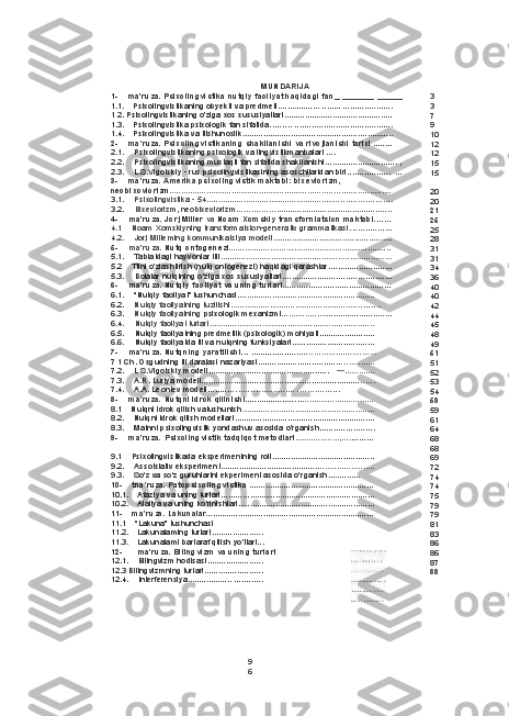 9
6 MUNDARIJA
1- ma’ruza. Psixolingvistika nutqiy faoliyat haqidagi fan __   ___ _____   ______
1.1. Psixolingvistikaning obyekti va predmeti ..................   ........   .....................
1 2. Psixolingvistikaning o'ziga xos xususiyatlari ...............................................
1.3. Psixolingvistika psixologik fan sifatida .........   ................... ......................
1.4. Psixolingvistika va tilshunoslik ................................................... ..............
2- ma’ruza. Psixolingvistikaning shakllanishi va rivojlanishi tarixi  ........
2.1. Psixolingvistikaning psixologik va lingvistikmanbalari ....
2.2. Psixolingvistikaning mustaqil fan sifatida shakllanishi ...............................   ,
2.3. L.S.Vigotskiy  -  rus psixolingvistikasining asoschilaridan biri ..................   ...
3- ma’ruza. Amerika psixolingvistik maktabi: bixeviorizm,
neobixcviorizm .......................................................................... . ....................
3.1. Psixolingvistika  -  54 .......................................................... ... ........... .......
3.2. Bixeviorizm, neobixeviorizm ........... ..... ..................................................
4- ma’ruza. Jorj Miller  va  Noam Xomskiy transforniatsion maktabi .......
4.1 Noam Xomskiyning transformatsion-generativ grammatikasi . . . . ...... .......
4.2. Jorj Milteming kommunikatsiya modeli ...................................................
5- ma’ruza.  Nutq ontogenezi . .......................... . . .........................................
5.1. Tabiatdagi hayvonlar tili .................................................... ......................
5.2 Tilni o'zlashtirish (nutq ontogenezi) haqidagi qarashlar ...........................
5.3. Bolalar nutqining o‘ziga xos xususiyatlari ......................... .............. .......
6- ma’ruza. Nutqiy faoliyat va uning turlari ........................ ......................
6.1. “Nutqiy faoliyat” tushunchasi ...........................................................
6.2. Nutqiy faoliyatning tuzilishi ........................................................ ..... . . .
6.3. Nutqiy faoliyatning  psixologik mexanizmi .................. . ............................
6.4. Nutqiy faoliyat turlari .......................................................................
6.5. Nutqiy faoliyatning predmetlik (psixologik) mohiyati ........................
6.6. Nutqiy faoliyatda til va nutqning funksiyalari ............ ...... .................
7- ma’ruza. Nutqning yaratilishi . . .   ................. ....... . . . . .... ............. ...... .
7 1 Ch. Osgudning til darajasi nazariyasi ................................... . .............
7.2. L S.Vigotskiy modeli ....................................................     — .............
7.3. A.R. Luriya modeli ..................................................................... ......
7.4. A.A. Leontev modeli .......... . . . .... . . . . . . ........... . ......... ..... . . .
8- ma’ruza. Nutqni idrok qilinishi .................... . . . . ...............................
8.1 Nutqni idrok qilish vatushunish .........................................................
8.2. Nutqni idrok qilish modellari .............................................................
8.3. Matnni psixolingvistik yondashuv asosida o'rganish ......... ....... .......
9- ma’ruza. Psixolingvistik tadqiqot metodlari ................... , .... .........
9.1 Psixolingvistikada eksperimentning roli .......................................... ..
9.2. Assotsiativ eksperiment ........................................... .......................
9.3. So‘z va so‘z guruhiarini ekperiment asosida o‘rganish. .............
10- tna’ruza. Patopsixolingvistika  ......................................................
10.1. Afaziya va uning turlari ............ ......................................................
10.2. Alaliya va uning ko'rinishlari ...........................................................
11- ma’ruza. Lakunalar .........................................................................
11.1 “Lakuna” tushunchasi
11.2. Lakunalaming turlari ......................
11.3. Lakunalami bartaraf qilish yo'IIari...
12- ma’ruza. Bilingvizm va uning turlari
12.1. Bilingvizm hodisasi ........................
12.3 Bilingvizmning turlari .........................
12.4. Interferensiya ...................   ............ 3
3
7
9
10
12
12
15
15
20
20
21
25
25
28
31
31
34
36
40
40
42
44
45
48
49
51
51
52
53
54
59
59
61
64
68
68
69
72
74
74
75
79
79
81
83
86
86
87
88 