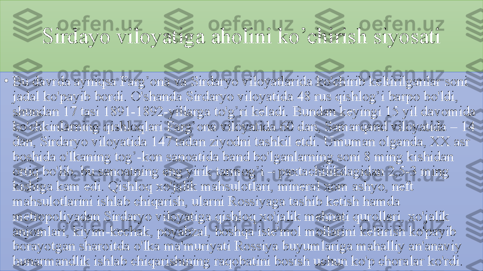 Sirdayo 	viloyatiga	 	aholini	 	ko’chirish	 	siyosati
•
Bu	
 davrda	 ayniqsa	 Farg’ona	 va	 Sirdaryo	 viloyatlarida	 ko'chirib	 keltirilganlar	 soni	 
jadal	
 ko'payib	 bordi.	 O'shanda	 Sirdaryo	 viloyatida	 48	 rus	 qishlog’i	 barpo	 bo'ldi,	 
shundan	
 17	 tasi	 1891-1892-yillarga	 to'g’ri	 keladi.	 Bundan	 keyingi	 15	 yil	 davomida	 
ko'chkinlarning	
 qishloqlari	 Farg’ona	 viloyatida	 60	 dan,	 Samarqand	 viloyatida	 –	 14	 
dan,	
 Sirdaryo	 viloyatida	 147	 tadan	 ziyodni	 tashkil	 etdi.	 Umuman	 olganda,	 XX	 asr	 
boshida	
 o'lkaning	 tog’-kon	 sanoatida	 band	 bo'lganlarning	 soni	 8	 ming	 kishidan	 
ortiq	
 bo'lib,	 bu	 sanoatning	 eng	 yirik	 tarmog’i	 –	 paxtachilikdagidan	 2,5-3	 ming	 
kishiga	
 kam	 edi.	 Qishloq	 xo'jalik	 mahsulotlari,	 mineral	 xom	 ashyo,	 neft	 
mahsulotlarini	
 ishlab	 chiqarish,	 ularni	 Rossiyaga	 tashib	 ketish	 hamda	 
metropoliyadan	
 Sirdaryo	 viloyatiga	 qishloq	 xo'jalik	 mehnati	 qurollari,	 xo'jalik	 
anjomlari,	
 kiyim-kechak,	 poyabzal,	 boshqa	 iste'mol	 mollarini	 keltirish	 ko'payib	 
borayotgan	
 sharoitda	 o'lka	 ma'muriyati	 Rossiya	 buyumlariga	 mahalliy	 an'anaviy	 
hunarmandlik	
 ishlab	 chiqarishining	 raqobatini	 bosish	 uchun	 ko'p	 choralar	 ko'rdi.	  