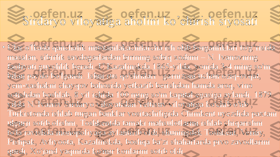 Sirdaryo 	viloyatiga	 	aholini	 	ko’chirish	 	siyosati
•
Ular	
 o'lkada	 qanchalik	 mustamlakachilarcha	 ish	 olib	 borganliklari	 to'g’risida	 
masalan,	
 sibirlik	 savdogarlardan	 birining	 sobiq	 xodimi	 –	 N.	 Ivanovning	 
faoliyati	
 guvohlik	 beradi.	 U	 Kazalinskda	 1865-yilda,	 yonida	 3-4	 ming	 so'm	 
bilan	
 paydo	 bo'lgandi.	 Ishni	 rus	 qo'shinlari	   garnizoni	 uchun	 oziq-ovqat,	 
yem-xashakni	
 chayqov	 bahosida	 yetkazib	 berishdan	 hamda	 aroq,	 vino	 
sotishdan	
 boshlab,	 8	 yil	 ichida	 100	 ming	 so'm	 kapital	 egasiga	 aylandi.	 1879	 
yilda	
 N.	 Ivanov	 Sirdaryo	 viloyatidan	 Yettisuv	 viloyatiga	 ko'chib	 o'tib	 , 
Turkistonda	
 ishlab	 turgan	 banklar	 vositachiligida	 Chimkent	 uyezdida	 paxtani	 
ulgurji	
 sotib	 olishni,	 Toshkentda	 tamaki	 mahsulotlarini	 ishlab	 chiqarishni	 
to'la	
 ravishda	 monopoliyaga	 aylantirib	 oldi,	 shuningdek	 Toshkent,	 Verniy,	 
Pishpak,	
 Avliyoota,	 Kazalinskda,	 boshqa	 ba'zi	 shaharlarda	 pivo	 zavodlarini	 
qurdi,	
 Xo'jand	 yaqinida	 ko'mir	 konlarini	 sotib	 oldi.	  