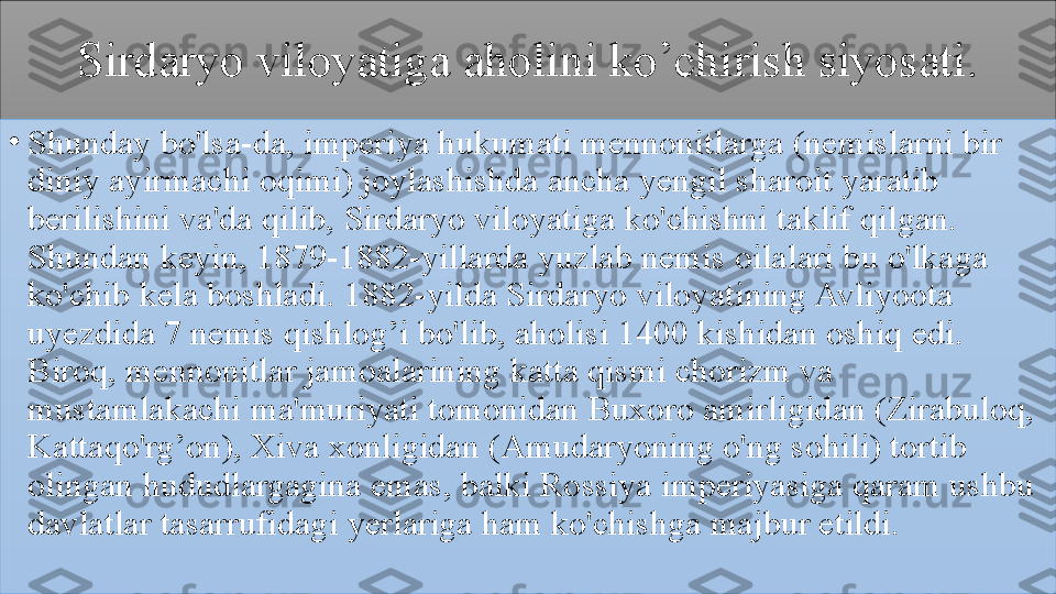 Sirdaryo 	viloyatiga	 	aholini	 	ko’chirish	 	siyosati.
•
Shunday	
 bo'lsa-da,	 imperiya	 hukumati	 mennonitlarga	 (nemislarni	 bir	 
diniy	
 ayirmachi	 oqimi)	 joylashishda	 ancha	 yengil	 sharoit	 yaratib	 
berilishini	
 va'da	 qilib,	 Sirdaryo	 viloyatiga	 ko'chishni	 taklif	 qilgan.	 
Shundan	
 keyin,	 1879-1882-yillarda	 yuzlab	 nemis	 oilalari	 bu	 o'lkaga	 
ko'chib	
 kela	 boshladi.	 1882-yilda	 Sirdaryo	 viloyatining	 Avliyoota	 
uyezdida	
 7	 nemis	 qishlog’i	 bo'lib,	 aholisi	 1400	 kishidan	 oshiq	 edi.	 
Biroq,	
 mennonitlar	 jamoalarining	 katta	 qismi	 chorizm	 va	 
mustamlakachi	
 ma'muriyati	 tomonidan	 Buxoro	 amirligidan	 (Zirabuloq,	 
Kattaqo'rg’on),	
 Xiva	 xonligidan	 (Amudaryoning	 o'ng	 sohili)	 tortib	 
olingan	
 hududlargagina	 emas,	 balki	 Rossiya	 imperiyasiga	 qaram	 ushbu	 
davlatlar	
 tasarrufidagi	 yerlariga	 ham	 ko'chishga	 majbur	 etildi.	  