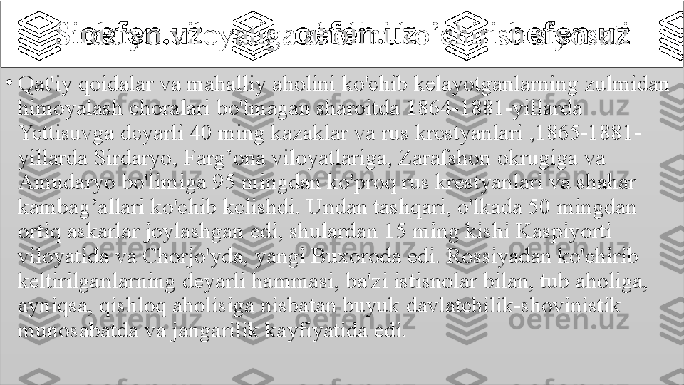 Sirdaryo 	viloyatiga	 	aholini	 	ko’chirish	 	siyosati
•
Qat'iy	
 qoidalar	 va	 mahalliy	 aholini	 ko'chib	 kelayotganlarning	 zulmidan	 
himoyalash	
 choralari	 bo'lmagan	 sharoitda	 1864-1881-yillarda	 
Yettisuvga	
 deyarli	 40	 ming	 kazaklar	 va	 rus	 krestyanlari	 ,1865-1881-
yillarda	
 Sirdaryo,	 Farg’ona	 viloyatlariga,	 Zarafshon	 okrugiga	 va	 
Amudaryo	
 bo'limiga	 95	 mingdan	 ko'proq	 rus	 krestyanlari	 va	 shahar	 
kambag’allari	
 ko'chib	 kelishdi.	 Undan	 tashqari,	 o'lkada	 50	 mingdan	 
ortiq	
 askarlar	 joylashgan	 edi,	 shulardan	 15	 ming	 kishi	 Kaspiyorti	 
viloyatida	
 va	 Chorjo'yda,	 yangi	 Buxoroda	 edi.	 Rossiyadan	 ko'chirib	 
keltirilganlarning	
 deyarli	 hammasi,	 ba'zi	 istisnolar	 bilan,	 tub	 aholiga,	 
ayniqsa,	
 qishloq	 aholisiga	 nisbatan	 buyuk	 davlatchilik-shovinistik	 
munosabatda	
 va	 jangarilik	 kayfiyatida	 edi.	    