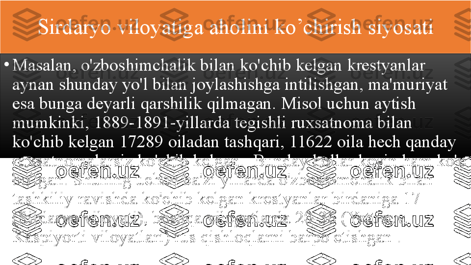 Sirdaryo 	viloyatiga	 	aholini	 	ko’chirish	 	siyosati
•
Masalan,	
 o'zboshimchalik	 bilan	 ko'chib	 kelgan	 krestyanlar	 
aynan	
 shunday	 yo'l	 bilan	 joylashishga	 intilishgan,	 ma'muriyat	 
esa	
 bunga	 deyarli	 qarshilik	 qilmagan.	 Misol	 uchun	 aytish	 
mumkinki,	
 1889-1891-yillarda	 tegishli	 ruxsatnoma	 bilan	 
ko'chib	
 kelgan	 17289	 oiladan	 tashqari,	 11622	 oila	 hech	 qanday	 
ruxsatnomalarsiz	
 ko'chib	 kelgan.	  Bunday	 hollar	 keyin	 ham	 ko'p	 
bo'lgan.	
 Shuning	 uchun	 ba'zi	 yillarda	 o'zboshimchalik	 bilan	 
tashkiliy	
 ravishda	 ko'chib	 kelgan	 krestyanlar	 birdaniga	 17	 
(Sirdaryo	
 viloyati),	 boshqa	 viloyatlarda	 20-36	 (Yettisuv,	 
Kaspiyorti	
 viloyatlari)	 rus	 qishloqlarni	 barpo	 etishgan   .  