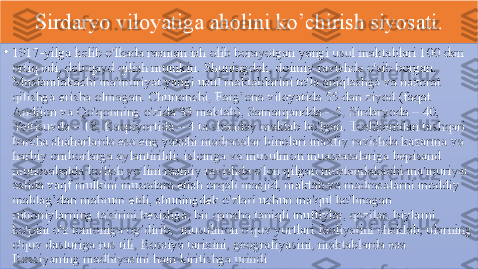 Sirdaryo 	viloyatiga	 	aholini	 	ko’chirish	 	siyosati.
•
1917-yilga	
 kelib	 o'lkada	 rasman	 ish	 olib	 borayotgan	 yangi	 usul	 maktablari	 100	 dan	 
ortiq	
 edi,	 deb	 qayd	 qilish	 mumkin.	 Shuningdek,	 doimiy	 ravishda	 o'sib	 borgan.	 
Mustamlakachi	
 ma'muriyat	 yangi	 usul	 maktablarini	 to'la	 aniqlashga	 va	 nazorat	 
qilishga	
 erisha	 olmagan.	 Chunonchi,	 Farg’ona	 viloyatida	 55	 dan	 ziyod	 (faqat	 
Andijon	
 va	 Qo'qonning	 o'zida	 33	 maktab),	 Samarqandda	 –	 5,	 Sirdaryoda	 –	 40,	 
Yettisuvda	
 –	 18,	 Kaspiyortida	 –	 4	 ta	 shunday	 maktab	 bo'lgan.	 Toshkentdan	 tashqari	 
barcha	
 shaharlarda	 esa	 eng	 yaxshi	 madrasalar	 binolari	 maxfiy	 ravishda	 kazarma	 va	 
harbiy	
 omborlarga	 aylantirildi;	 islomga	 va	 musulmon	 muassasalariga	 bepisand	 
munosabatda	
 bo'lish	 yo'lini	 rasmiy	 ravishda	 e'lon	 qilgan	 mustamlakachi	 ma'muriyat	 
aslida	
 vaqf	 mulkini	 musodara	 etish	 orqali	 masjid,	 maktab	 va	 madrasalarni	 moddiy	 
mablag’dan	
 mahrum	 etdi,	 shuningdek	 o'zlari	 uchun	 ma'qul	 bo'lmagan	 
ruhoniylarning	
 ta'sirini	 kesishga,	 bir	 qancha	 taniqli	 muftiylar,	 qozilar,	 biylarni	 
ko'pini	
 o'z	 tomoniga	 og’dirib,	  musulmon	 o'quv	 yurtlari	 faoliyatini	 cheklab,	 ularning	 
o'quv	
 dasturiga	 rus	 tili,	 Rossiya	 tarixini,	 geografiyasini,	 maktablarda	 esa	 
Rossiyaning	
 madhiyasini	 ham	 kiritishga	 urindi  	  