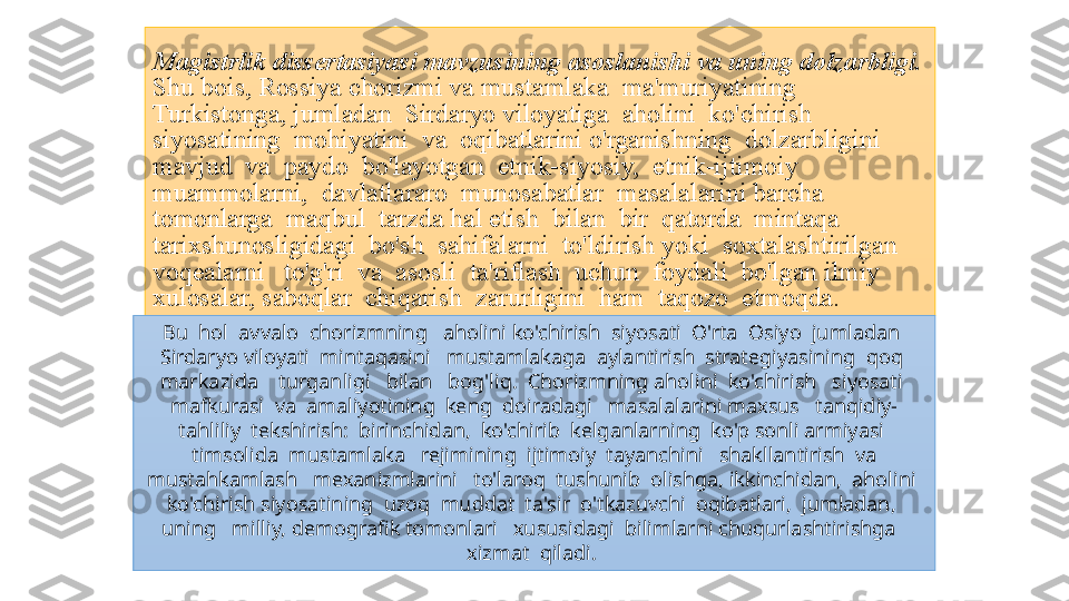 Magistrlik dissertasiyasi mavzusining asoslanishi va uning dolzarbligi. 
Shu bois,	 Rossiya	 chorizmi	 va	 mustamlaka	  ma'muriyatining	  
Turkistonga,	
 jumladan	  Sirdaryo	 viloyatiga	  aholini	  ko'chirish	  
siyosatining	
  mohiyatini	  va	  oqibatlarini	 o'rganishning	  dolzarbligini	 
mavjud	
  va	  paydo	  bo'layotgan	  etnik-siyosiy,	  etnik-ijtimoiy	 
muammolarni,	
  davlatlararo	  munosabatlar	  masalalarini	 barcha	 
tomonlarga	
  maqbul	  tarzda	 hal	 etish	  bilan	  bir	  qatorda	  mintaqa	   
tarixshunosligidagi	
  bo'sh	  sahifalarni	  to'ldirish	 yoki	  soxtalashtirilgan	 
voqealarni	
   to'g'ri	  va	  asosli	  ta'riflash	  uchun	  foydali	  bo'lgan	 ilmiy	  
xulosalar,	
 saboqlar	  chiqarish	  zarurligini	  ham	  taqozo	  etmoqda.	 
Bu  hol  avvalo  chorizmning   aholini ko'chirish  siyosati  O'rta  Osiyo  jumladan  
Sirdaryo viloyati  mintaqasini   mustamlakaga  aylantirish  strategiyasining  qoq  
markazida    turganligi   bilan   bog'liq.  Chorizmning aholini  ko'chirish   siyosati  
mafkurasi  va  amaliyotining  keng  doiradagi   masalalarini maxsus   tanqidiy-
tahliliy  tekshirish:  birinchidan,  ko'chirib  kelganlarning  ko'p sonli armiyasi  
timsolida  mustamlaka   rejimining  ijtimoiy  tayanchini   shakllantirish  va 
mustahkamlash   mexanizmlarini   to'laroq  tushunib  olishga, ikkinchidan,  aholini  
ko'chirish siyosatining  uzoq  muddat  ta'sir  o'tkazuvchi  oqibatlari,  jumladan,  
uning   milliy, demografik tomonlari   xususidagi  bilimlarni chuqurlashtirishga   
xizmat  qiladi.  