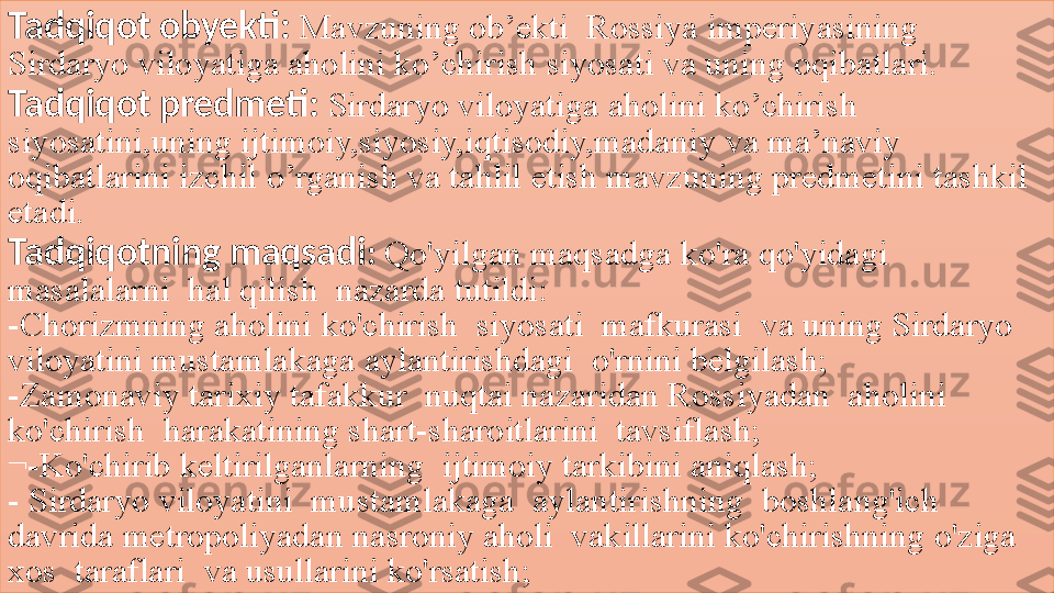 Tadqiqot obyekti :   Mavzuning ob’ekti	  Rossiya	 imperiyasining	 
Sirdaryo	
 viloyatiga	 aholini	 ko’chirish	 siyosati	 va	 uning	 oqibatlari.
Tadqiqot predmeti :   Sirdaryo	
 viloyatiga	 aholini	 ko’chirish	 
siyosatini,uning	
 ijtimoiy,siyosiy,iqtisodiy,madaniy	 va	 ma’naviy	 
oqibatlarini	
 izchil	 o’rganish	 va	 tahlil	 etish	 mavzuning	 predmetini	 tashkil	 
etadi.
Tadqiqotning maqsadi :   Qo'yilgan	
 maqsadga	 ko'ra	 qo'yidagi	 
masalalarni	
  hal	 qilish	  nazarda	 tutildi:
-Chorizmning	
 aholini	 ko'chirish	  siyosati	  mafkurasi	  va	 uning	 Sirdaryo	 
viloyatini	
 mustamlakaga	 aylantirishdagi	  o'rnini	 belgilash;
-Zamonaviy	
 tarixiy	 tafakkur	  nuqtai	 nazaridan	 Rossiyadan	  aholini	 
ko'chirish	
  harakatining	 shart-sharoitlarini	  tavsiflash;
¬-Ko'chirib	
 keltirilganlarning	  ijtimoiy	 tarkibini	 aniqlash;
-	
 Sirdaryo	 viloyatini	  mustamlakaga	  aylantirishning	  boshlang'ich	 
davrida	
 metropoliyadan	 nasroniy	 aholi	  vakillarini	 ko'chirishning	 o'ziga	 
xos	
  taraflari	  va	 usullarini	 ko'rsatish; 