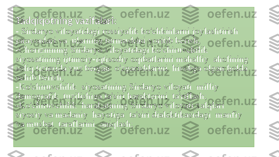 Tadqiqotning vazifalari: 
- Sirdaryo	 viloyatidagi	 rossiyalik	 ko'chkinlarni	 joylashtirish	  
jarayonlari	
 va	  ularning	 turmushini	 yoritib	 berish;
-Chorizmning	
 Sirdaryo	 viloyatidagi	 ko'chiruvchilik	   
siyosatining	
 ijtimoiy-iqtisodiy	 oqibatlarini	 mahalliy	  aholining	 
soliq	
 tizimida	 yuz	 bergan	  o'zgarishlarini	  hisobga	 olgan	 holda	 
ochib	
 berish;
-Ko'chiruvchilik	
  siyosatining	 Sirdaryo	 viloyati	  milliy	 
demografik	
  tuzilishiga	 ta'siri	 harakterini	  ta'riflash;
-Ko'chiruvchilik	
  harakatining	 Sirdaryo	 viloyati	 xalqlari	  
siyosiy	
 va	 madaniy	  hayotiga	  ta'siri	 dialektikasidagi	  manfiy	  
va	
 musbat	  taraflarini	  aniqlash; 