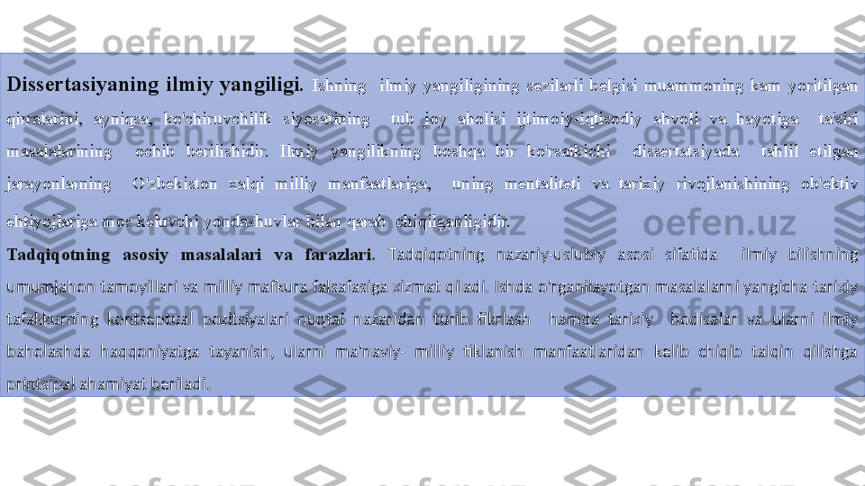 Dissertasiyaning  ilmiy  yangiligi.   Ishning  ilmiy	 yangiligining	 sezilarli	 belgisi	 muammoning	 kam	 yoritilgan	 
qirralarini,	
 	ayniqsa,	 	ko'chiruvchilik	 	siyosatining	 	 	tub	 	joy	 	aholisi	 	ijtimoiy-iqtisodiy	 	ahvoli	 	va	 	hayotiga	 	 	ta'siri	 
masalalarining	
 	 	ochib	 	berilishidir.	 	Ilmiy	 	yangilikning	 	boshqa	 	bir	 	ko'rsatkichi	 	 	dissertatsiyada	 	 	tahlil	 	etilgan	 
jarayonlarning	
 	 	O'zbekiston	 	xalqi	 	milliy	 	manfaatlariga,	 	 	uning	 	mentaliteti	 	va	 	tarixiy	 	rivojlanishining	 	ob'ektiv	 
ehtiyojlariga	
 mos	 keluvchi	 yondashuvlar	 bilan	 qarab	  chiqilganligidir.  
Tadqiqotning  asosiy  masala lari  va  farazlari .   Tadqiqotning  nazariy-uslubiy  asosi  sifatida    ilmiy  bilishning 
umumjahon tamoyillari va milliy mafkura falsafasiga xizmat qiladi. Ishda o'rganilayotgan masalalarni yangicha tarixiy 
tafakkurning  kontseptual  pozitsiyalari  nuqtai  nazaridan  turib  fikrlash    hamda  tarixiy    hodisalar  va  ularni  ilmiy 
baholashda  haqqoniyatga  tayanish,  ularni  ma'naviy-  milliy  tiklanish  manfaatlaridan  kelib  chiqib  talqin  qilishga 
printsipal ahamiyat beriladi.  