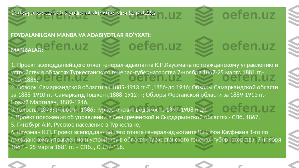 Tadqiqot mavzusi b oʻ yicha adabiyotlar sharhi  (tahlili)
FOYDALANILGAN MANBA VA ADABIYOTLAR RO’YXATI:
 
МА NBALAR :
 
1.  Проект всеподданейщего отчет генерал-адьютанта К.П.Кауфмана по гражданскому управлению и 
устройству в областях Туркестанского генерал-губернаторства 7-ноября 1867-25 марта 1881 гг.- 
Спб.,1885;
2. Обзоры Самаркандской области за 1885-1913 гг.-Т.,1886- до  1916; Обзоры Самаркандской области 
за 1888-1910 гг.- Самарканд-Тошкент,1888-1912 гг; Обзоры Ферганской области за 1889-1913 гг.- 
Новый Маргилан, 1889-1916. 
3 . Голость.-1879; Новости.-1886; Туркестанские ведомость-1897-1908 и др.  
4 .Проект положения об управлении в Семиреченской и Сырдарьинской областях.- СПб.,1867. 
5 . Гинзбург А.И. Русское население в Туркестане, 
6 . Кауфман К.П. Проект всеподданнейшего отчета генерал-адъютанта К.П. фон Кауфмана 1-го по 
гражданскому управлению и устройству в областях Туркестанского генерал-губернаторства. 7 ноября 
1867 – 25 марта 1881 гг. – СПб.,, С.157-158.  