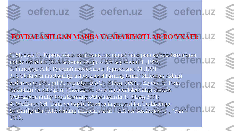 FOYDALANILGAN MANBA VA ADABIYOTLAR RO’YXATI:
 
1.  Мусаев	 Н.	 Туркистонда	 капиталистик	 ишлаб	 чи қ ариш	 муносабатларини	 
пайдо	
 б ў лиши.	 ( XIX  	асрнинг	 охири	 –	  XX  	аср	 боши).Т.,1995;	  
2.  	
Гинзбург	 А.И.	 Русский	 население	 в	 Туркестане.-М.,1991
3.	
 O'zbekiston	 mustaqilligi	 uchun	 kurashlarining	 tarixi	 (Miloddan	 oldingi	 
asrlardan	
 to	 1991	 yil	 31	 avgustgacha).T.:	  Sharq.	 2001;	   Ziyoev	 X.	 Tarix	 
shohidligi	
 va	 saboqlari:	 Chorizm	 va	 sovet	 mustamlakachiligi	 davrida	 
O'zbekiston	
 milliy	 boyliklarining	 o'zlashtirilishi.T.:	 Sharq.2001;	   
4.	
 G'offorov	 SH.	 Tarix	 va	 taqdir;	 Rossiya	 imperiyasidan	 Turkistonga	 
ko'chirilganlar	
 (XIX	 asrning	 ikkinchi	 yarmi	 –	 XX	 asr	 boshlarida).T.,	 “Fan”-
2006; 