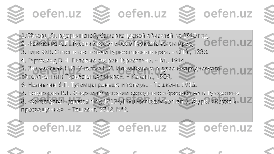 1. Обзоры Сырдарьинской, Самаркандской областей за 1910 год, 
2 . Фомченко А.П. Русские поселения в Туркестанском крае, 
3. Гирс Ф.К. Отчет о состоянии Туркестанского края. – СПб., 1883.
4 . Гартвельд В.Н. Путевые очерки Туркестана. – М., 1914.
5 . Знаменский Н.И. Участие Н.И. Ильминского в деле инородческого 
образования в Туркестанском крае. – Казань., 1900, 
6 . Наливкин В.П. Туземцы раньше и теперь. – Ташкент, 1913. 
7 . Бендриков К.Е. Очерки по истории народного образования в Туркестане, 
8. «Samarqand» gazetasining 1913-yil iyul-sentyabr sonlari.9 . Журн. «Наука и 
просвещение». – Ташкент, 1922, №2. 
  