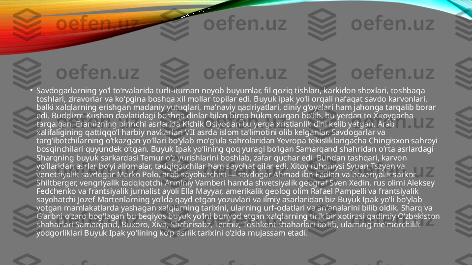 •
Savdogarlarning yoʻl toʻrvalarida turli-ituman noyob buyumlar, fil qoziq tishlari, karkidon shoxlari, toshbaqa 
toshlari, ziravorlar va koʻpgina boshqa xil mollar topilar edi. Buyuk ipak yoʻli orqali nafaqat savdo karvonlari, 
balki xalqlarning erishgan madaniy yutuqlari, maʼnaviy qadriyatlari, diniy gʻoyalari ham jahonga tarqalib borar 
edi. Buddizm Kushan davlatidagi boshqa dinlar bilan birga hukm surgan boʻlib, bu yerdan to Xitoygacha 
tarqalgan. Eramizning birinchi asrlarida Kichik Osiyodan bu yerga xristianlik dini kelib yetgan. Arab 
xalifaligining qattiqqoʻl harbiy navkarlari VII asrda islom taʼlimotini olib kelganlar. Savdogarlar va 
targʻibotchilarning oʻtkazgan yoʻllari boʻylab moʻgʻula sahrolaridan Yevropa tekisliklarigacha Chingisxon sahroyi 
bosqinchilari quyundek oʻtgan. Buyuk Ipak yoʻlining qoq yuragi boʻlgan Samarqand shahridan oʻrta asrlardagi 
Sharqning buyuk sarkardasi Temur oʻz yurishlarini boshlab, zafar quchar edi. Bundan tashqari, karvon 
yoʻllaridan asrlar boʻyi allomalar, tadqiqotchilar ham sayohat qilar edi. Xitoy ruhoniysi Syuan Tszyan va 
venetsiyalik savdogar Marko Polo, arab sayohatchisi — savdogar Ahmad ibn Fadlan va bavariyalik sarkor 
Shiltberger, vengriyalik tadqiqotchi Arminiy Vamberi hamda shvetsiyalik geograf Sven Xedin, rus olimi Aleksey 
Fedchenko va frantsiyalik jurnalist ayoli Ella Mayyar, amerikalik geolog olim Rafael Pampelli va frantsiyalik 
sayohatchi Jozef Martenlarning yoʻlda qayd etgan yozuvlari va ilmiy asarlaridan biz Buyuk Ipak yoʻli boʻylab 
yotgan mamlakatlarda yashagan xalqlarning tarixini, ularning urf-odatlari va anʼanalarini bilib oldik. Sharq va 
Gʻarbni oʻzaro bogʻlagan bu beqiyos buyuk yoʻlni bunyod etgan xalqlarning tirik bir xotirasi qadimiy Oʻzbekiston 
shaharlari Samarqand, Buxoro, Xiva, Shahrisabz, Termiz, Toshkent shaharlari boʻlib, ularning meʼmorchilik 
yodgorliklari Buyuk Ipak yoʻlining koʻp asrlik tarixini oʻzida mujassam etadi. 