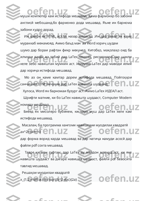 муши компютер кам истифода мешавад. Ҳама фармонҳо бо забони
англисӣ   мебошанд,бо   фармонхо   дода   мешавад.   Яъне   ин   барнома
забони худро дорад.   
      Ин   ҳамон   як   HTML   аст,ба   назар   мерасад   .Ин   дар   аввал   як   каме
мураккаб менамояд. Аммо баъд ман  аз Word хориҷ шудам
шумо   дар   бораи   рафтан   фикр   мекунед.   Китобҳо,   мақолаҳо   оид   ба
илмҳои   дақиқ   ва   табиӣ   дар   LaTex,тезисхо,   рисолахоро   дар   шакли
хеле   зебо   навиштан   мумкин   аст.   Имрузхо   LaTex   дар   маводи   илмӣ
дар хориҷа истифода мешавад.       
    Мо   аз   он   каме   камтар   дорем   истифода   мешавад.   Пойгоҳҳои
санҷишии DTM инчунин дар LaTex навишта шудаанд.
   Хулоса, Word як барномаи бузург аст. Аммо LaTex ИДЕАЛ аст.
    Шрифти матние, ки бо LaTex навишта шудааст, Computer Modern
номида мешавад.
    Биёед   як   мисолеро   бубинем,   ки   чаро   муш   дар   LaTex   хеле   кам
истифода мешавад.
  Масалан, ба программа хангоми навиштани муодилаи квадратӣ
ax^2+bx+c=0
дар форма ворид карда мешавад ва дар натиҷа намуди асосӣ дар
файли pdf сохта мешавад.                                                                        
      Тавре   ки   ман   гуфтам,   дар   LaTex   ду   майдон   мавҷуд   аст,   ки   яке
навишта шудааст ва дигаре навишта шудааст, файли pdf бевосита
тавлид мешавад.
  Решаҳои муодилаи квадратӣ
x_{1,2}=\dfrac{-b±\sqrt{b^2-4ac}{2a} 