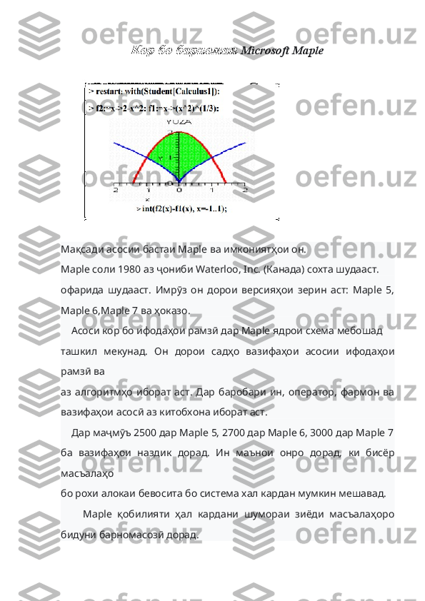 Кор бо барномаи  Microsoft  Maple
Мақсади асосии бастаи Maple ва имкониятҳои он.
Maple соли 1980 аз ҷониби Waterloo, Inc. (Канада) сохта шудааст.
офарида   шудааст.   Имрӯз   он   дорои   версияҳои   зерин   аст:   Maple   5,
Maple 6,Maple 7 ва ҳоказо.
    Асоси кор бо ифодаҳои рамзӣ дар Maple ядрои схема мебошад
ташкил   мекунад.   Он   дорои   садҳо   вазифаҳои   асосии   ифодаҳои
рамзӣ ва
аз   алгоритмҳо   иборат   аст.   Дар   баробари   ин,   оператор,   фармон   ва
вазифаҳои асосӣ аз китобхона иборат аст.
    Дар маҷмӯъ 2500 дар Maple 5, 2700 дар Maple 6, 3000 дар Maple 7
ба   вазифаҳои   наздик   дорад.   Ин   маънои   онро   дорад,   ки   бисёр
масъалаҳо
бо рохи алокаи бевосита бо система хал кардан мумкин мешавад.
        Maple   қобилияти   ҳал   кардани   шумораи   зиёди   масъалаҳоро
бидуни барномасозӣ дорад. 