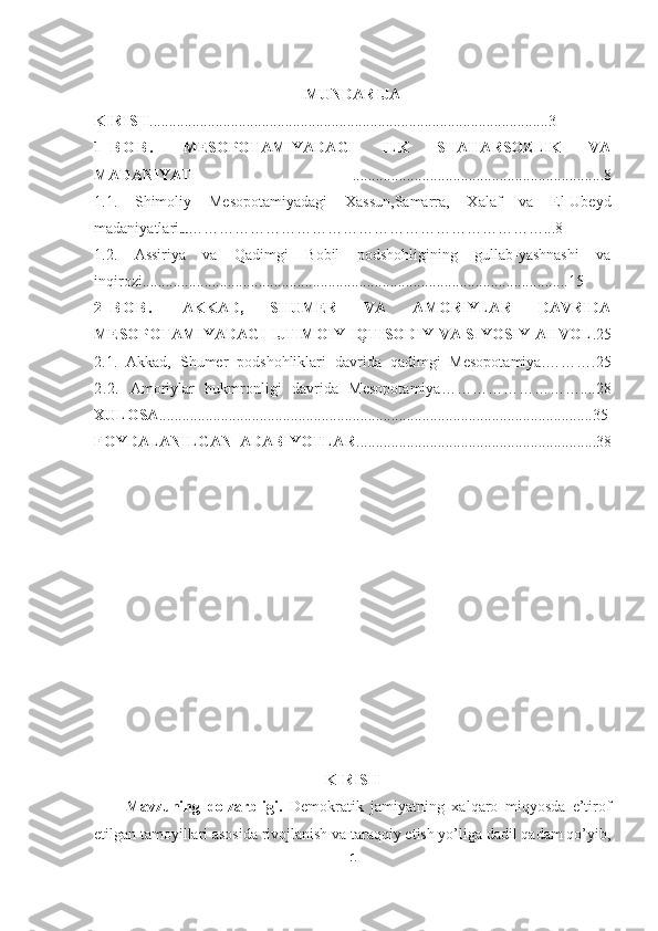 MUNDARIJA
KIRISH .......................................................................................................3
1 - B O B .   MESOPOTAMIYADAGI   ILK   SHAHARSOZLIK   VA
MADANIYAT   .................................................................8
1.1.   Shimoliy   Mesopotamiyadagi   Xassun,Samarra,   Xalaf   va   El-Ubeyd
madaniyatlari … ……………………………………………………………...8
1.2.   Assiriya   va   Qadimgi   Bobil   podshohligining   gullab-yashnashi   va
inqirozi ..............................................................................................................15
2 - B O B .   AKKAD,   SHUMER   VA   AMORIYLAR   DAVRIDA
MESOPOTAMIYADAGI IJTIMOIY-IQTISODIY VA SIYOSIY AHVOL .25
2.1.   Akkad,   Shumer   podshohliklari   davrida   qadimgi   Mesopotamiya. ……….25
2.2.   Amoriylar   hukmronligi   davrida   Mesopotamiya ………………………....28
XULOSA ................................................................................................................35
FOYDALANILGAN   ADABIYOTLAR ..............................................................38
KIRISH
Mavzuning   dolzarbligi.   Demokratik   jamiyatning   xalqaro   miqyosda   e’tirof
etilgan tamoyillari asosida rivojlanish va taraqqiy etish yo’liga dadil qadam qo’yib,
1 