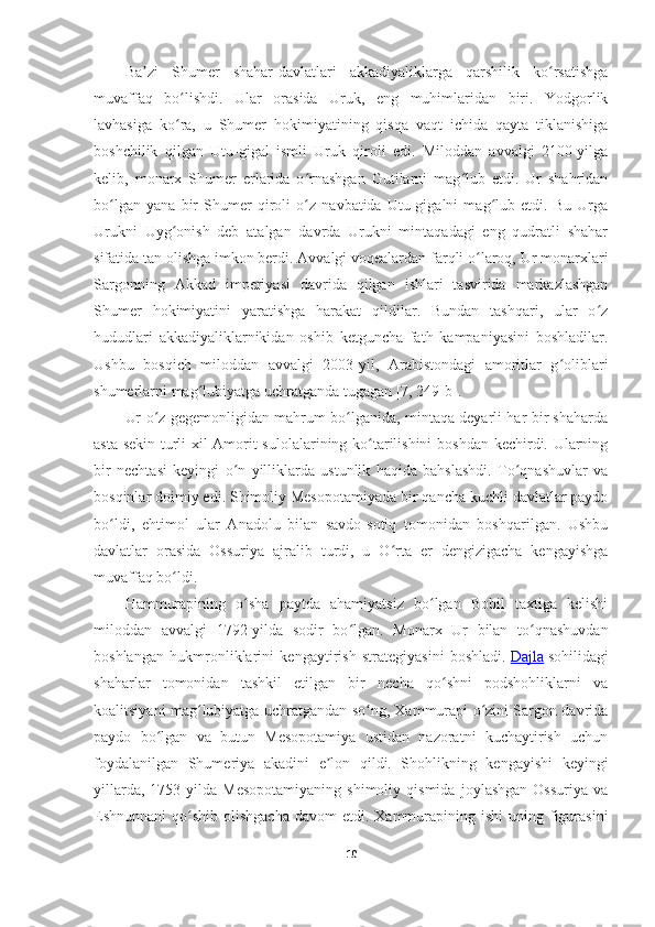 Ba zi   Shumer   shahar-davlatlari   akkadiyaliklarga   qarshilik   ko rsatishgaʼ ʻ
muvaffaq   bo lishdi.   Ular   orasida   Uruk,   eng   muhimlaridan   biri.   Yodgorlik	
ʻ
lavhasiga   ko ra,   u   Shumer   hokimiyatining   qisqa   vaqt   ichida   qayta   tiklanishiga
ʻ
boshchilik   qilgan   Utu-gigal   ismli   Uruk   qiroli   edi.   Miloddan   avvalgi   2100-yilga
kelib,   monarx   Shumer   erlarida   o rnashgan   Gutilarni   mag lub   etdi.   Ur   shahridan	
ʻ ʻ
bo lgan   yana   bir   Shumer   qiroli   o z   navbatida   Utu-gigalni   mag lub   etdi.   Bu   Urga	
ʻ ʻ ʻ
Urukni   Uyg onish   deb   atalgan   davrda   Urukni   mintaqadagi   eng   qudratli   shahar	
ʻ
sifatida tan olishga imkon berdi. Avvalgi voqealardan farqli o laroq, Ur monarxlari	
ʻ
Sargonning   Akkad   imperiyasi   davrida   qilgan   ishlari   tasvirida   markazlashgan
Shumer   hokimiyatini   yaratishga   harakat   qildilar.   Bundan   tashqari,   ular   o z	
ʻ
hududlari   akkadiyaliklarnikidan   oshib   ketguncha   fath   kampaniyasini   boshladilar.
Ushbu   bosqich   miloddan   avvalgi   2003-yil,   Arabistondagi   amoritlar   g oliblari	
ʻ
shumerlarni mag lubiyatga uchratganda tugagan	
ʻ  [7, 249-b] .
Ur o z gegemonligidan mahrum bo lganida, mintaqa deyarli har bir shaharda	
ʻ ʻ
asta-sekin turli xil Amorit sulolalarining ko tarilishini boshdan kechirdi. Ularning	
ʻ
bir   nechtasi   keyingi   o n   yilliklarda   ustunlik   haqida   bahslashdi.   To qnashuvlar   va	
ʻ ʻ
bosqinlar doimiy edi. Shimoliy Mesopotamiyada bir qancha kuchli davlatlar paydo
bo ldi,   ehtimol   ular   Anadolu   bilan   savdo-sotiq   tomonidan   boshqarilgan.   Ushbu	
ʻ
davlatlar   orasida   Ossuriya   ajralib   turdi,   u   O rta   er   dengizigacha   kengayishga	
ʻ
muvaffaq bo ldi.	
ʻ
Hammurapining   o sha   paytda   ahamiyatsiz   bo lgan   Bobil   taxtiga   kelishi	
ʻ ʻ
miloddan   avvalgi   1792-yilda   sodir   bo lgan.   Monarx   Ur   bilan   to qnashuvdan	
ʻ ʻ
boshlangan   hukmronliklarini   kengaytirish   strategiyasini   boshladi.   Dajla   sohilidagi
shaharlar   tomonidan   tashkil   etilgan   bir   necha   qo shni   podshohliklarni   va	
ʻ
koalitsiyani mag lubiyatga uchratgandan so ng, Xammurapi o zini Sargon davrida	
ʻ ʻ ʻ
paydo   bo lgan   va   butun   Mesopotamiya   ustidan   nazoratni   kuchaytirish   uchun	
ʻ
foydalanilgan   Shumeriya   akadini   e lon   qildi.   Shohlikning   kengayishi   keyingi	
ʼ
yillarda,   1753-yilda   Mesopotamiyaning   shimoliy   qismida   joylashgan   Ossuriya   va
Eshnunnani  qo shib  olishgacha  davom   etdi. Xammurapining ishi  uning  figurasini	
ʻ
10 