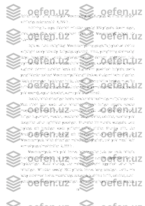 fathlari   tufayli   uning   imperiyasi   Mesopotamiyadan   Suriyaga   va   O rta   er   dengiziʻ
sohillariga qadar tarqaldi  [8, 379-b] .
Bobilning   bu   qayta   tiklanishi   miloddan   avvalgi   539-yilgacha   davom   etgan,
o sha   paytda   Fors   shohi   Kir   shaharni   bosib   olib,   Mesopotamiya   bo ylab   o z	
ʻ ʻ ʻ
hukmronligini o rnatgan	
ʻ .
Dajla   va   Furot   oralig idagi   Mesopotamiyaning   geografik   joylashuvi   qishloq	
ʻ
xo jaligini   asosiy   iqtisodiy   faoliyatiga   aylantirdi.  Biroq,   yomg irning  etishmasligi	
ʻ ʻ
daryo   havzalaridan   uzoqda   joylashgan   erlarda   ekinlarni   etishtirishni   juda
qiyinlashtirdi. Shu sababli mintaqa aholisi o z erlariga suv olib keladigan samarali	
ʻ
sug orish   tizimini   qurishlari   kerak   edi.   Sug orishni   yaxshilash   bo yicha   texnik	
ʻ ʻ ʻ
yangiliklardan tashqari Mesopotamiyaliklar g ildirak va shudgorni ixtiro qilganlar.	
ʻ
Ikkala elementdan foydalangan holda, ular erni osonroq ishlov berishga muvaffaq
bo lishdi. Eng keng tarqalgan mahsulotlar orasida yormalar (arpa, bug doy, javdar	
ʻ ʻ
yoki sesame), zaytun daraxtlari, xurmo yoki uzum bor edi.
Dastlab, ishlab chiqarilgan barcha narsalar ichki iste molga mo ljallangan edi.	
ʼ ʻ
Vaqt   o tishi   bilan   savdo   uchun   ishlatilishi   mumkin   bo lgan   ortiqcha   narsalar	
ʻ ʻ
mavjud   edi.   Boshqa   tomondan,   hunarmandlar   tijorat   uchun   ishlatilishi   mumkin
bo lgan  buyumlarni,  masalan,   ovqatlanish  uchun   idishlar,   asboblar,  naqshlar  yoki	
ʻ
dastgohlar   uchun   og irliklar   yasashgan.   Shumerlar   bir   muncha   vaqtgacha   uzoq	
ʻ
joylarga   etib   boradigan   savdo   yo llarini   tashkil   qildilar.   Shunday   qilib,   ular	
ʻ
Anadolu,   Suriya   va   Hindistonga   etib   borishlari   ma lum   bo ldi.   Odatda   ular	
ʼ ʻ
Mesopotamiyada   ishlab   chiqarilgan   mahsulotlarni   yog och,   tosh   yoki   metall   kabi
ʻ
xom ashyoga almashtirdilar  [9, 333-b] .
Mesopotamiyada   mis   yoki   bronza   kabi   metallar   juda   tez   orada   ishlatila
boshlandi.   Ko pincha,   bu   metallardan   kuchli   qurollar   tayyorlash   uchun	
ʻ
foydalanilgan.   Xuddi   shunday,   ular   mehnat   qurollarini   tayyorlash   uchun   ham
ishlatilgan.   Miloddan   avvalgi   3500-yillarda   bronza   keng   tarqalgan.   Ushbu   mis
kalay qotishmasi boshqa materiallarga qaraganda kuchliroq bo lib, asboblar, qurol-	
ʻ
yaroqlar   yoki   bezaklar   uchun   ishlatilgan.   Mintaqaning   hayotini   sezilarli   darajada
12 