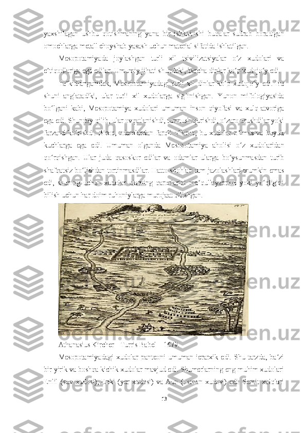 yaxshilagan   ushbu   qotishmaning   yana   bir   ishlatilishi   buqalar   sudrab   boradigan
omochlarga metall choyshab yasash uchun material sifatida ishlatilgan.
Mesopotamiyada   joylashgan   turli   xil   tsivilizatsiyalar   o z   xudolari   vaʻ
e tiqodlariga ega edilar. Umumiy jihati shundaki, barcha dinlar ko p xudojo y edi.	
ʼ ʻ ʻ
Ta kidlanganidek,   Mesopotamiyadagi   turli   xil   dinlar   ko p   xudojo y   edi.   Bu	
ʼ ʻ ʻ
shuni   anglatadiki,   ular   turli   xil   xudolarga   sig inishgan.   Yunon   mifologiyasida	
ʻ
bo lgani   kabi,   Mesopotamiya   xudolari   umuman   inson   qiyofasi   va   xulq-atvoriga	
ʻ
ega edi. Shunday qilib, ular ovqatlanishdi, turmush qurishdi, o zaro urushdilar yoki	
ʻ
farzand   ko rishdi.   Biroq,   odamlardan   farqli   o laroq,   bu   xudolar   o lmas   va   buyuk	
ʻ ʻ ʻ
kuchlarga   ega   edi.   Umuman   olganda   Mesopotamiya   aholisi   o z   xudolaridan	
ʻ
qo rqishgan.   Ular   juda   qasoskor   edilar   va   odamlar   ularga   bo ysunmasdan   turib	
ʻ ʻ
shafqatsiz bo lishdan tortinmasdilar. Hatto shohlar ham jazolashlari mumkin emas	
ʻ
edi,   shuning   uchun   xudolar   ularning   qarorlarini   ma qullayaptimi   yoki   yo qligini	
ʼ ʻ
bilish uchun har doim ruhoniylarga murojaat qilishgan.
Athanasius Kircher - Turris Babel – 1679 .
Mesopotamiyadagi   xudolar   panteoni   umuman   ierarxik   edi.  Shu   tarzda,   ba zi	
ʼ
bir yirik va boshqa kichik xudolar mavjud edi. Shumerlarning eng muhim xudolari
Enlil   (suv   xudosi),   Enki   (yer   xudosi)   va   Aun   (osmon   xudosi)   edi.   Semit   xalqlari
13 