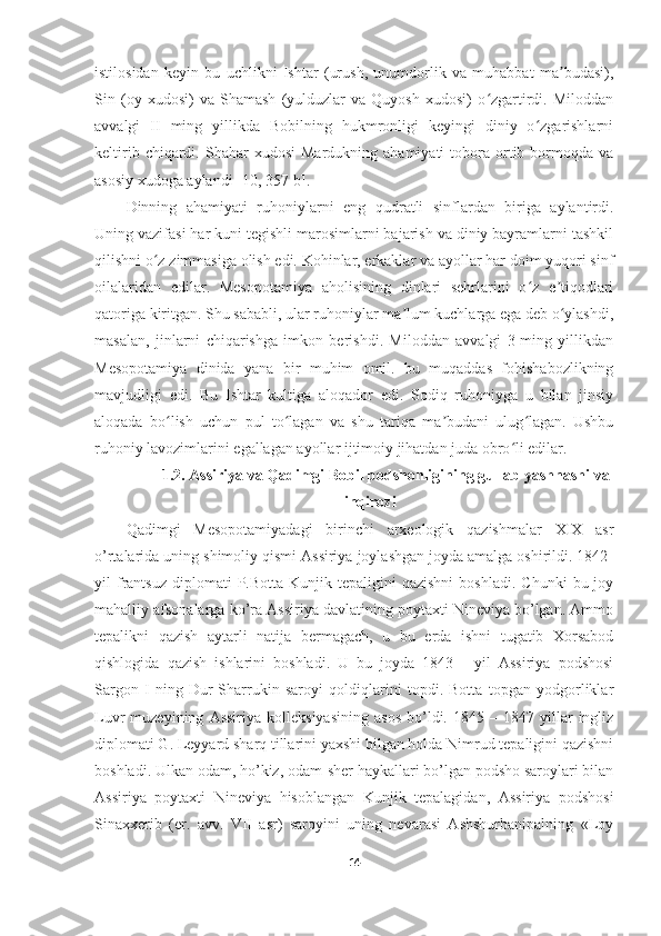 istilosidan   keyin   bu   uchlikni   Ishtar   (urush,   unumdorlik   va   muhabbat   ma budasi),ʼ
Sin   (oy   xudosi)   va   Shamash   (yulduzlar   va   Quyosh   xudosi)   o zgartirdi.   Miloddan	
ʻ
avvalgi   II   ming   yillikda   Bobilning   hukmronligi   keyingi   diniy   o zgarishlarni	
ʻ
keltirib  chiqardi.  Shahar   xudosi  Mardukning  ahamiyati  tobora  ortib  bormoqda  va
asosiy xudoga aylandi  [10, 357-b] .
Dinning   ahamiyati   ruhoniylarni   eng   qudratli   sinflardan   biriga   aylantirdi.
Uning vazifasi har kuni tegishli marosimlarni bajarish va diniy bayramlarni tashkil
qilishni o z zimmasiga olish edi. Kohinlar, erkaklar va ayollar har doim yuqori sinf	
ʻ
oilalaridan   edilar.   Mesopotamiya   aholisining   dinlari   sehrlarini   o z   e tiqodlari	
ʻ ʼ
qatoriga kiritgan. Shu sababli, ular ruhoniylar ma lum kuchlarga ega deb o ylashdi,	
ʼ ʻ
masalan,   jinlarni   chiqarishga   imkon   berishdi.   Miloddan   avvalgi   3-ming   yillikdan
Mesopotamiya   dinida   yana   bir   muhim   omil.   bu   muqaddas   fohishabozlikning
mavjudligi   edi.   Bu   Ishtar   kultiga   aloqador   edi.   Sodiq   ruhoniyga   u   bilan   jinsiy
aloqada   bo lish   uchun   pul   to lagan   va   shu   tariqa   ma budani   ulug lagan.   Ushbu	
ʻ ʻ ʼ ʻ
ruhoniy lavozimlarini egallagan ayollar ijtimoiy jihatdan juda obro li edilar.	
ʻ
1.2 .  Assiriya va Qadimgi Bobil podshohligining gullab-yashnashi va
inqirozi
Qadimgi   Mesopotamiyadagi   birinchi   arxeologik   qazishmalar   XIX   asr
o’rtalarida uning shimoliy qismi Assiriya joylashgan joyda amalga oshirildi. 1842-
yil   frantsuz   diplomati  P.Botta   Kunjik  tepaligini  qazishni  boshladi.   Chunki   bu  joy
mahalliy afsonalarga ko’ra Assiriya davlatining poytaxti Nineviya bo’lgan. Ammo
tepalikni   qazish   aytarli   natija   bermagach,   u   bu   erda   ishni   tugatib   Xorsabod
qishlogida   qazish   ishlarini   boshladi.   U   bu   joyda   1843   -   yil   Assiriya   podshosi
Sargon   I   ning   Dur-Sharrukin   saroyi   qoldiqlarini   topdi.   Botta   topgan   yodgorliklar
Luvr   muzeyining   Assiriya   kolleksiyasining   asos   bo’ldi.  1845   –  1847   yillar   ingliz
diplomati G. Leyyard sharq tillarini yaxshi bilgan holda Nimrud tepaligini qazishni
boshladi. Ulkan odam, ho’kiz, odam-sher haykallari bo’lgan podsho saroylari bilan
Assiriya   poytaxti   Nineviya   hisoblangan   Kunjik   tepalagidan,   Assiriya   podshosi
Sinaxxerib   (er.   avv.   VII   asr)   saroyini   uning   nevarasi   Ashshurbanipalning   «Loy
14 