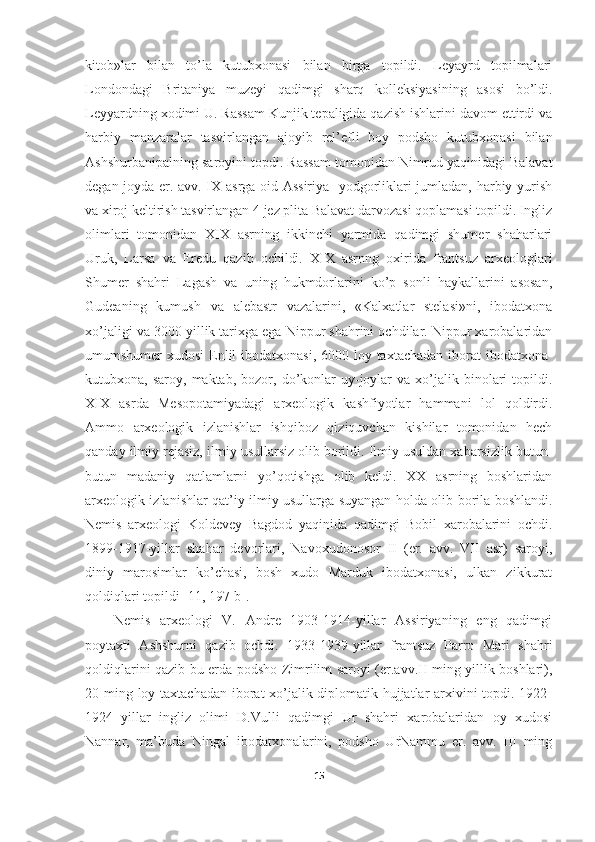 kitob»lar   bilan   to’la   kutubxonasi   bilan   birga   topildi.   Leyayrd   topilmalari
Londondagi   Britaniya   muzeyi   qadimgi   sharq   kolleksiyasining   asosi   bo’ldi.
Leyyardning xodimi U. Rassam Kunjik tepaligida qazish ishlarini davom ettirdi va
harbiy   manzaralar   tasvirlangan   ajoyib   rel’efli   boy   podsho   kutubxonasi   bilan
Ashshurbanipalning saroyini topdi. Rassam tomonidan Nimrud yaqinidagi Balavat
degan joyda er. avv. IX asrga oid Assiriya   yodgorliklari jumladan, harbiy yurish
va xiroj keltirish tasvirlangan 4 jez plita Balavat darvozasi qoplamasi topildi. Ingliz
olimlari   tomonidan   XIX   asrning   ikkinchi   yarmida   qadimgi   shumer   shaharlari
Uruk,   Larsa   va   Eredu   qazib   ochildi.   XIX   asrnng   oxirida   frantsuz   arxeologlari
Shumer   shahri   Lagash   va   uning   hukmdorlarini   ko’p   sonli   haykallarini   asosan,
Gudeaning   kumush   va   alebastr   vazalarini,   «Kalxatlar   stelasi»ni,   ibodatxona
xo’jaligi va 3000 yillik tarixga ega Nippur shahrini ochdilar. Nippur xarobalaridan
umumshumer xudosi  Enlil  ibodatxonasi, 6000 loy taxtachadan iborat ibodatxona-
kutubxona,  saroy,  maktab,  bozor,  do’konlar  uy-joylar  va   xo’jalik  binolari   topildi.
XIX   asrda   Mesopotamiyadagi   arxeologik   kashfiyotlar   hammani   lol   qoldirdi.
Ammo   arxeologik   izlanishlar   ishqiboz   qiziquvchan   kishilar   tomonidan   hech
qanday ilmiy rejasiz, ilmiy usullarsiz olib borildi. Ilmiy usuldan xabarsizlik butun-
butun   madaniy   qatlamlarni   yo’qotishga   olib   keldi.   XX   asrning   boshlaridan
arxeologik izlanishlar qat’iy ilmiy usullarga suyangan holda olib borila boshlandi.
Nemis   arxeologi   Koldevey   Bagdod   yaqinida   qadimgi   Bobil   xarobalarini   ochdi.
1899-1917-yillar   shahar   devorlari,   Navoxudonosor   II   (er.   avv.   VII   asr)   saroyi,
diniy   marosimlar   ko’chasi,   bosh   xudo   Marduk   ibodatxonasi,   ulkan   zikkurat
qoldiqlari topildi  [11, 197-b] . 
Nemis   arxeologi   V.   Andre   1903-1914-yillar   Assiriyaning   eng   qadimgi
poytaxti   Ashshurni   qazib   ochdi.   1933-1939-yillar   frantsuz   Parro   Mari   shahri
qoldiqlarini qazib bu erda podsho Zimrilim saroyi (er.avv.II ming yillik boshlari),
20 ming loy taxtachadan iborat xo’jalik-diplomatik hujjatlar  arxivini topdi. 1922-
1924   yillar   ingliz   olimi   D.Vulli   qadimgi   Ur   shahri   xarobalaridan   oy   xudosi
Nannar,   ma’buda   Ningal   ibodatxonalarini,   podsho   UrNammu   er.   avv.   III   ming
15 
