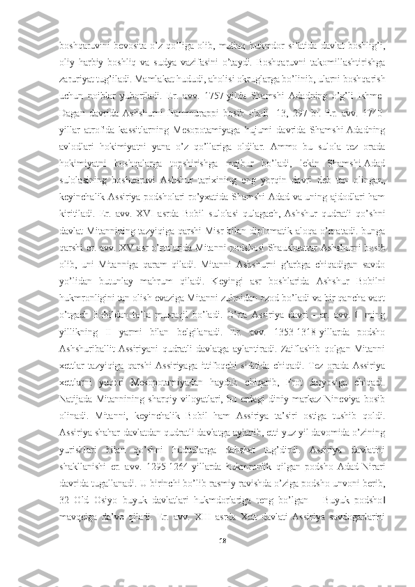 boshqaruvini   bevosita   o’z   qo’liga   olib,   mutlaq   hukmdor   sifatida   davlat   boshlig’i,
oliy   harbiy   boshliq   va   sudya   vazifasini   o’taydi.   Boshqaruvni   takomillashtirishga
zaruriyat tug’iladi. Mamlakat hududi, aholisi okruglarga bo’linib, ularni boshqarish
uchun   noiblar   yuboriladi.   Er.   avv.   1757-yilda   Shamshi   Adadning   o’g’li   Ishme-
Dagan   davrida   Ashshurni   Hammurappi   bosib   oladi   [13,   297-b] .   Er.   avv.   1740-
yillar   atrofida   kassitlarning   Mesopotamiyaga   hujumi   davrida   Shamshi-Adadning
avlodlari   hokimiyatni   yana   o’z   qo’llariga   oldilar.   Ammo   bu   sulola   tez   orada
hokimiyatni   boshqalarga   topshirishga   majbur   bo’ladi,   lekin   Shamshi-Adad
sulolasining   boshqaruvi   Ashshur   tarixining   eng   yorqin   davri   deb   tan   olingan,
keyinchalik Assiriya podsholari ro’yxatida Shamshi-Adad va uning ajdodlari ham
kiritiladi.   Er.   avv.   XVI   asrda   Bobil   sulolasi   qulagach,   Ashshur   qudratli   qo’shni
davlat   Mitannining  tazyiqiga   qarshi   Misr  bilan  diplomatik  aloqa  o’rnatadi.   bunga
qarshi er. avv. XV asr o’rtalarida Mitanni  podshosi  Shaushaattar  Ashshurni  bosib
olib,   uni   Mitanniga   qaram   qiladi.   Mitanni   Ashshurni   g’arbga   chiqadigan   savdo
yo’lidan   butunlay   mahrum   qiladi.   Keyingi   asr   boshlarida   Ashshur   Bobilni
hukmronligini tan olish evaziga Mitanni zulmidan ozod bo’ladi va bir qancha vaqt
o’tgach   Bobildan   to’la   mustaqil   bo’ladi.   O’rta   Assiriya   davri   -   er.   avv.   II   ming
yillikning   II   yarmi   bilan   belgilanadi.   Er.   avv.   1353-1318-yillarda   podsho
Ashshuriballit   Assiriyani   qudratli   davlatga   aylantiradi.   Zaiflashib   qolgan   Mitanni
xettlar   tazyiqiga   qarshi   Assiriyaga   ittifoqchi   sifatida   chiqadi.   Tez   orada   Assiriya
xettlarni   yuqori   Mesopotamiyadan   haydab   chiqarib,   Frot   daryosiga   chiqadi.
Natijada   Mitannining   sharqiy   viloyatlari,   bu   erdagi   diniy   markaz   Nineviya   bosib
olinadi.   Mitanni,   keyinchalik   Bobil   ham   Assiriya   ta’siri   ostiga   tushib   qoldi.
Assiriya shahar-davlatdan qudratli davlatga aylanib, etti yuz yil davomida o’zining
yurishlari   bilan   qo’shni   hududlarga   dahshat   tug’dirdi.   Assiriya   davlatini
shakllanishi   er.   avv.   1295-1264-yillarda   hukmronlik   qilgan   podsho   Adad-Nirari
davrida tugallanadi. U birinchi bo’lib rasmiy ravishda o’ziga podsho unvoni berib,
32   Old   Osiyo   buyuk   davlatlari   hukmdorlariga   teng   bo’lgan   ―Buyuk   podsho‖
mavqeiga   da’vo   qiladi.   Er.   avv.   XIII   asrda   Xett   davlati   Assiriya   savdogarlarini
18 