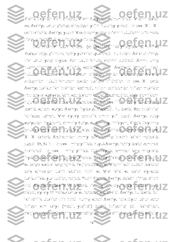 Kichik Osiyodan siqib chiqardi, Misrni Suriyadan mahrum qiladi. Mitanni davlati
esa   Assiriya   uchun   g’arbga   chiqadigan   yo’lni   butunlay   yopadi.   Er.   avv.   XIII-XII
asr  boshlarida Assiriya  yuqori  Mesopotamiyaning  qo’shni  hududlarini  to’rt  marta
o’ziga qo’shib oladi va to’rt marta yo’qotadi. 
Osur podshosi Tukulti-Ninurta I (er. avv. 1233-1197-yillar) davrida Bobil va
Kavkaz ortiga g’olibona harbiy yurishlar uyushtiradi. Bu podsho Ashshur o’rniga
o’zi   uchun   yangi   poytaxt   Kar-Tukulti-Ninurta   shahrini   qurdiradi.   Ammo   uning
hukmronligining   so’ngi   yillarida   xettlar   va   Bobil   Assiriyani   u   bosib   olgan
hududlarni   katta   qismidan   mahrum   qiladilar,   bundan   g’azablangan   Ashshur
zodagonlari   Tukulti-Ninurtani   taxtdan   tushurib   o’ldirdilar.   Er.   avv.   XII   asrda
Assiriya   tushkunlikni   boshidan   kechiradi,   Bolqon   qabilalaridan   bo’lgan   mushklar
Frot daryosi vodiysiga kelib xett davlatini halokatga uchratdilar, keyin elamliklarni
hujumini qaytardilar. Podsho Tiglatpalasalar I (er. avv. 1114-1076-yillar atrofida.)
davrida   xalqaro   vaziyat   Assiriya   foydasiga   o’zgaradi.   Bu   davrda   Xett   podsholigi
halokatga   uchrab,   Misr   siyosiy   tarqoqlik   tomon   yo’l   tutadi.   Assiriya   qulay
vaziyatdan foydalanib, shimoliy Suriya va shimoliy Finikiyani, Kichik Osiyoning
janubiy sharqiy qismini o’z ta’siri ostiga oladi. Suriyaning gullab-yashnashi er.avv.
XII-XI   asrlarda   Arabistondan   oromiy   qabilalarining   bostirib   kelishi   natijasida
tugadi [58, 89-b.]. Er. avv. I ming yillikda Buyuk Assiriya harbiy davlati zamonasi
boshlanadi.   Er.   avv.   I   ming   yillikda   Old   Osiyoda   temirdan   keng   miqyosida
foydalana   boshlanishi,   Qadimgi   Sharqda   iqtisodiy   o’sishga   olib   keladi.   Quruqlik
va dengiz savdosi keng hajmda rivojlanadi, Xett va Mitanni kabi qudratli davlatlar
tarix   sahnasidan   tushib   ketdilar.   Bobil   va   Misr   ichki   va   tashqi   siyosatda
tushkunlikka yuz tutdilar, natijada Yaqin Sharqda Assiriya  etakchi  o’ringa chiqib
oldi.   Assiriya   er.   avv.   X-VII   asrlarda   o’zining   iqtisodiy,   harbiy   qudratini   qayta
tikladi, siyosiy 33 markazlashuv va barqarorlikka erishdi. Assiriya bu davrda faol
istilochilik   urushlari   olib   bordi.   Buning   sababi   Assiriya   iqtisodiyoti   uchun   zarur
bo’lgan   xom   ashyo   (metall,   yog’och)   taqchil   bo’lganligi   edi.   Ikkinchidan,
rivojlanayotgan   shaharlar   hunarmandchigi   va   dehqonchiligi   va   quldorlik   xo’jaligi
19 