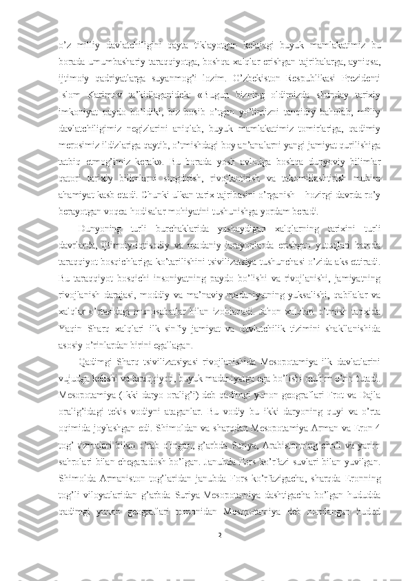 o’z   milliy   davlatchiligini   qayta   tiklayotgan   kelajagi   buyuk   mamlakatimiz   bu
borada umumbashariy taraqqiyotga, boshqa xalqlar erishgan tajribalarga, ayniqsa,
ijtimoiy   qadriyatlarga   suyanmog’i   lozim.   O’zbekiston   Respublikasi   Prezidenti
Islom   Karimov   ta’kidlaganidek:   «Bugun   bizning   oldimizda   shunday   tarixiy
imkoniyat   paydo   bo’ldiki,   biz   bosib   o’tgan   yo’limizni   tanqidiy   baholab,   milliy
davlatchiligimiz   negizlarini   aniqlab,   buyuk   mamlakatimiz   tomirlariga,   qadimiy
merosimiz ildizlariga qaytib, o’tmishdagi boy an’analarni yangi jamiyat qurilishiga
tatbiq   etmog’imiz   kerak».   Bu   borada   yosh   avlodga   boshqa   dunyoviy   bilimlar
qatori   tarixiy   bilimlarni   singdirish,   rivojlantirish   va   takomillashtirish   muhim
ahamiyat kasb etadi. Chunki ulkan tarix tajribasini o’rganish – hozirgi davrda ro’y
berayotgan voqea-hodisalar mohiyatini tushunishga yordam beradi. 
Dunyoning   turli   burchaklarida   yashaydigan   xalqlarning   tarixini   turli
davrlarda,   ijtimoiy-iqtisodiy   va   madaniy   jarayonlarda   erishgan   yutuqlari   hamda
taraqqiyot bosqichlariga ko’tarilishini tsivilizatsiya tushunchasi o’zida aks ettiradi.
Bu   taraqqiyot   bosqichi   insoniyatning   paydo   bo’lishi   va   rivojlanishi,   jamiyatning
rivojlanish   darajasi,   moddiy   va   ma’naviy   madaniyatning   yuksalishi,   qabilalar   va
xalqlar   o’rtasidagi   munosabatlar   bilan   izohlanadi.   Jahon   xalqlari   o’tmish   tarixida
Yaqin   Sharq   xalqlari   ilk   sinfiy   jamiyat   va   davlatchilik   tizimini   shakllanishida
asosiy o’rinlardan birini egallagan. 
Qadimgi   Sharq   tsivilizatsiyasi   rivojlanishida   Mesopotamiya   ilk   davlatlarini
vujudga kelishi va taraqqiyoti, buyuk madaniyatga ega bo’lishi muhim o’rin tutadi.
Mesopotamiya  (Ikki  daryo  oralig’i)   deb  qadimgi   yunon  geograflari   Frot  va  Dajla
oralig’idagi   tekis   vodiyni   ataganlar.   Bu   vodiy   bu   ikki   daryoning   quyi   va   o’rta
oqimida joylashgan edi. Shimoldan va sharqdan Mesopotamiya Arman va Eron 4
tog’   tizmalari   bilan   o’rab   olingan,   g’arbda   Suriya,   Arabistonning   cho’l   va   yarim
sahrolari bilan chegaradosh bo’lgan. Janubda Fors ko’rfazi suvlari bilan yuvilgan.
Shimolda   Armaniston   tog’laridan   janubda   Fors   ko’rfazigacha,   sharqda   Eronning
tog’li   viloyatlaridan   g’arbda   Suriya-Mesopotamiya   dashtigacha   bo’lgan   hududda
qadimgi   yunon   geograflari   tomonidan   Mesopotamiya   deb   nomlangan   hudud
2 