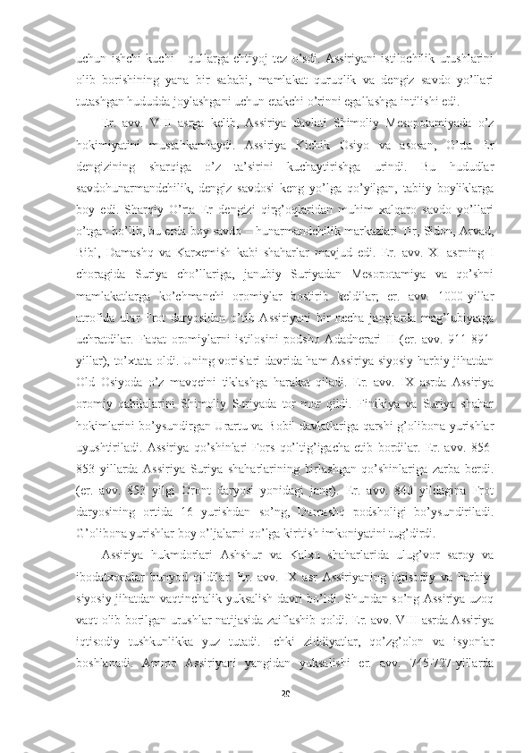 uchun   ishchi   kuchi   -   qullarga   ehtiyoj   tez   o’sdi.   Assiriyani   istilochilik   urushlarini
olib   borishining   yana   bir   sababi,   mamlakat   quruqlik   va   dengiz   savdo   yo’llari
tutashgan hududda joylashgani uchun etakchi o’rinni egallashga intilishi edi. 
Er.   avv.   VIII   asrga   kelib,   Assiriya   davlati   Shimoliy   Mesopotamiyada   o’z
hokimiyatini   mustahkamlaydi.   Assiriya   Kichik   Osiyo   va   asosan,   O’rta   Er
dengizining   sharqiga   o’z   ta’sirini   kuchaytirishga   urindi.   Bu   hududlar
savdohunarmandchilik,   dengiz   savdosi   keng   yo’lga   qo’yilgan,   tabiiy   boyliklarga
boy   edi.   Sharqiy   O’rta   Er   dengizi   qirg’oqlaridan   muhim   xalqaro   savdo   yo’llari
o’tgan bo’lib, bu erda boy savdo – hunarmandchilik markazlari Tir, Sidon, Arvad,
Bibl,   Damashq   va   Karxemish   kabi   shaharlar   mavjud   edi.   Er.   avv.   XI   asrning   I
choragida   Suriya   cho’llariga,   janubiy   Suriyadan   Mesopotamiya   va   qo’shni
mamlakatlarga   ko’chmanchi   oromiylar   bostirib   keldilar;   er.   avv.   1000-yillar
atrofida   ular   Frot   daryosidan   o’tib   Assiriyani   bir   necha   janglarda   mag’lubiyatga
uchratdilar.   Faqat   oromiylarni   istilosini   podsho   Adadnerari   II   (er.   avv.   911-891-
yillar), to’xtata oldi. Uning vorislari davrida ham Assiriya siyosiy-harbiy jihatdan
Old   Osiyoda   o’z   mavqeini   tiklashga   harakat   qiladi.   Er.   avv.   IX   asrda   Assiriya
oromiy   qabilalarini   Shimoliy   Suriyada   tor-mor   qildi.   Finikiya   va   Suriya   shahar
hokimlarini bo’ysundirgan Urartu va Bobil davlatlariga qarshi g’olibona yurishlar
uyushtiriladi.   Assiriya   qo’shinlari   Fors   qo’ltig’igacha   etib   bordilar.   Er.   avv.   856-
853   yillarda   Assiriya   Suriya   shaharlarining   birlashgan   qo’shinlariga   zarba   berdi.
(er.   avv.   853   yilgi   Oront   daryosi   yonidagi   jang).   Er.   avv.   840   yildagina   Frot
daryosining   ortida   16   yurishdan   so’ng,   Damashq   podsholigi   bo’ysundiriladi.
G’olibona yurishlar boy o’ljalarni qo’lga kiritish imkoniyatini tug’dirdi. 
Assiriya   hukmdorlari   Ashshur   va   Kalxu   shaharlarida   ulug’vor   saroy   va
ibodatxonalar   bunyod   qildilar.   Er.   avv.   IX   asr   Assiriyaning   iqtisodiy   va   harbiy-
siyosiy jihatdan vaqtinchalik yuksalish davri bo’ldi. Shundan so’ng Assiriya uzoq
vaqt olib borilgan urushlar natijasida zaiflashib qoldi. Er. avv. VIII asrda Assiriya
iqtisodiy   tushkunlikka   yuz   tutadi.   Ichki   ziddiyatlar,   qo’zg’olon   va   isyonlar
boshlanadi.   Ammo   Assiriyani   yangidan   yuksalishi   er.   avv.   745-727-yillarda
20 