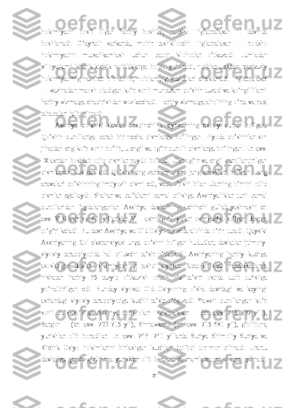 hokimiyatni   bosib   olgan   harbiy   boshliq,   podsho   Tiglatpalasar   III   davrida
boshlanadi.   G’ayratli   sarkarda,   mohir   tashkilotchi   Tiglatpalasar   III   podsho
hokimiyatini   mutsahkamlash   uchun   qator   islohotlar   o’tkazadi.   Jumladan
viloyatlarni   kichik-kichik   noibliklarga   bo’lib   yuboradi,   noiblar   ustidan   markaziy
hokimiyatning   nazorati   o’rnatilib,   noiblarning   vazifalari   cheklanadi.   Tiglatpalasar
III xazinadan maosh oladigan ko’p sonli muntazam qo’shin tuzadi va ko’ngillilarni
harbiy xizmatga chaqirishdan voz kechadi. Harbiy xizmatga aholining o’rta va past
tabaqalari jalb qilinadi. 
Assiriya   qo’shini   davlat   bosqinchilik   siyosatining   asosiy   quroli   bo’lgan.
Qo’shin   qurollariga   qarab   bir   necha   qismlarga   bo’lingan.   Piyoda   qo’shinlar   son
jihatdan eng ko’p sonli bo’lib, u engil va og’ir qurolli qismlarga bo’lingan. Er. avv.
IX asrdan boshlab otliq qismlar paydo bo’ladi. Ular og’ir va engil qurollantirilgan
qismlardan   tuzilgan   edi.   Qo’shinning   zarbdor   qismi   jang   aravalari   bo’lgan.   Jang
aravalari   qo’shinning   imtiyozli   qismi   edi,   vaqt   o’tishi   bilan   ularning   o’rnini   otliq
qismlar   egallaydi.   Shahar   va   qal’alarni   qamal   qilishga   Assiriyaliklar   turli   qamal
qurollaridan   foydalanganlar.   Assiriya   davlatining   uchinchi   gullab-yashnashi   er.
avv. VIII  asrning 40-  yillaridan VII-  asrning 40 yillari oxirigacha bo’lgan davrga
to’g’ri keladi. Bu davr Assiriya va Old Osiyo tarixida alohida o’rin tutadi. Qaysiki
Assiriyaning   faol   ekspansiyasi   unga   qo’shni   bo’lgan   hududlar,   davlatlar   ijtimoiy-
siyosiy   taraqqiyotida   hal   qiluvchi   ta’sir   o’tkazadi.   Assiriyaning   harbiy   kuchga
asoslangan   davlat   hokimiyatining   tashqi   siyosati   faqat   qo’shni   mamlakatlarga
nisbatan   harbiy   35   tazyiq   o’tkazish   orqali   o’z   ta’siri   ostida   tutib   turishga
yo’naltirilgan   edi.   Bunday   siyosat   Old   Osiyoning   o’sha   davrdagi   va   keyingi
asrlardagi   siyosiy   taraqqiyotiga   kuchli   ta’sir   o’tkazadi.   Yaxshi   qurollangan   ko’p
sonli   qo’shin   bilan   Assiriya   podsholari   Tiglatpalasar   III   (er.   avv.   745–727-yil   ),
Sargon   II   (er.   avv.   722-705   yil),   Sinnaxxerib   (er.   avv.   705-680   yil),   g’olibona
yurishlar   olib   boradilar.   Er.   avv.   743-   740   yillarda   Suriya   Shimoliy   Suriya   va
Kichik   Osiyo   hokimlarini   birlashgan   kuchlari   ittifoqi   tor-mor   qilinadi.   Urartu
davlatiga qarshi g’olibona yurishlar olib boriladi va mamlakat talon-taroj qilinadi.
21 