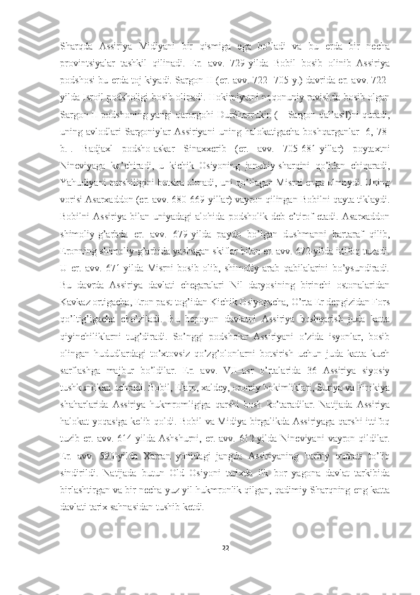 Sharqda   Assiriya   Midiyani   bir   qismiga   ega   bo’ladi   va   bu   erda   bir   necha
provintsiyalar   tashkil   qilinadi.   Er.   avv.   729-yilda   Bobil   bosib   olinib   Assiriya
podshosi bu erda toj kiyadi. Sargon II (er. avv. 722- 705-y.) davrida er. avv. 722-
yilda Isroil podsholigi bosib olinadi. Hokimiyatni noqonuniy ravishda bosib olgan
Sargon II podshoning yangi qarorgohi DurSharrukin (―Sargon qal’asi )ni quradi,‖
uning  avlodlari   Sargoniylar   Assiriyani   uning   halokatigacha   boshqarganlar   [6,  78-
b.].   Badjaxl   podsho-askar   Sinaxxerib   (er.   avv.   705-681-yillar)   poytaxtni
Nineviyaga   ko’chiradi,   u   kichik   Osiyoning   janubiy-sharqini   qo’ldan   chiqaradi,
Yahudiyani qarshiligini botsira olmadi, uni qo’llagan Misrni enga olmaydi. Uning
vorisi Asarxaddon (er. avv. 680-669-yillar) vayron qilingan Bobilni qayta tiklaydi.
Bobilni   Assiriya   bilan   uniyadagi   alohida   podsholik   deb   e’tirof   etadi.   Asarxaddon
shimoliy-g’arbda   er.   avv.   679-yilda   paydo   bo’lgan   dushmanni   bartaraf   qilib,
Eronning shimoliy-g’arbida yashagan skiflar bilan er. avv. 672-yilda ittifoq tuzadi.
U   er.   avv.   671-yilda   Misrni   bosib   olib,   shimoliy   arab   qabilalarini   bo’ysundiradi.
Bu   davrda   Assiriya   davlati   chegaralari   Nil   daryosining   birinchi   ostonalaridan
Kavkaz ortigacha, Eron past tog’idan Kichik Osiyogacha, O’rta Er dengizidan Fors
qo’ltig’igacha   cho’ziladi.   Bu   bepoyon   davlatni   Assiriya   boshqarish   juda   katta
qiyinchiliklarni   tug’diradi.   So’nggi   podsholar   Assiriyani   o’zida   isyonlar,   bosib
olingan   hududlardagi   to’xtovsiz   qo’zg’olonlarni   botsirish   uchun   juda   katta   kuch
sarflashga   majbur   bo’ldilar.   Er.   avv.   VII–asr   o’rtalarida   36   Assiriya   siyosiy
tushkunlikka uchradi. Bobil, Elam, xaldey, oromiy hokimliklari, Suriya va Finikiya
shaharlarida   Assiriya   hukmromligiga   qarshi   bosh   ko’taradilar.   Natijada   Assiriya
halokat yoqasiga kelib qoldi. Bobil va Midiya birgalikda Assiriyaga qarshi ittifoq
tuzib  er.  avv.  614-yilda  Ashshurni,   er.  avv.  612-yilda  Nineviyani   vayron  qildilar.
Er.   avv.   590-yilda   Xarran   yonidagi   jangda   Assiriyaning   harbiy   qudrati   to’liq
sindirildi.   Natijada   butun   Old   Osiyoni   tarixda   ilk   bor   yagona   davlat   tarkibida
birlashtirgan va bir necha yuz yil hukmronlik qilgan, qadimiy Sharqning eng katta
davlati tarix sahnasidan tushib ketdi.  
22 