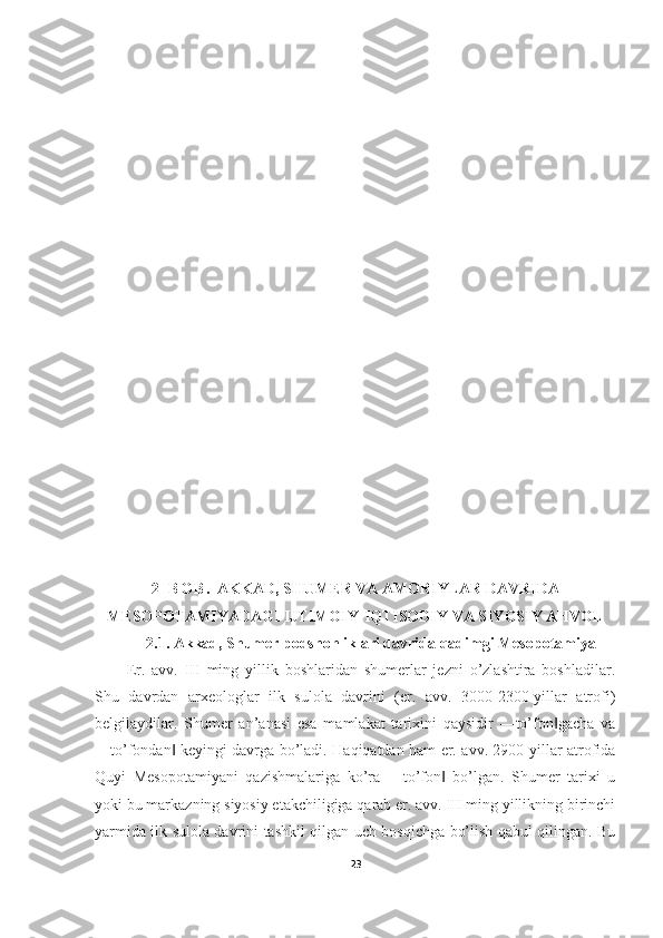 2 - B O B .   AKKAD, SHUMER VA AMORIYLAR DAVRIDA
MESOPOTAMIYADAGI IJTIMOIY-IQTISODIY VA SIYOSIY AHVOL
2.1.  Akkad, Shumer podshohliklari davrida qadimgi Mesopotamiya
Er.   avv.   III   ming   yillik   boshlaridan   shumerlar   jezni   o’zlashtira   boshladilar.
Shu   davrdan   arxeologlar   ilk   sulola   davrini   (er.   avv.   3000-2300-yillar   atrofi)
belgilaydilar.   Shumer   an’anasi   esa   mamlakat   tarixini   qaysidir   ―to’fon gacha   va‖
―to’fondan  keyingi davrga bo’ladi. Haqiqatdan ham er. avv. 2900-yillar atrofida	
‖
Quyi   Mesopotamiyani   qazishmalariga   ko’ra   ―to’fon   bo’lgan.   Shumer   tarixi   u	
‖
yoki bu markazning siyosiy etakchiligiga qarab er. avv. III ming yillikning birinchi
yarmida ilk sulola davrini tashkil qilgan uch bosqichga bo’lish qabul qilingan. Bu
23 