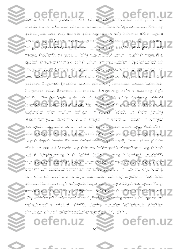 davrda   Kish   shahri   yuksalib   I   Kish   sulolasi   hukmronlik   qiladi.   Uning   hokimlari
orasida shumer afsonalari qahramonlaridan biri Etana ko’zga tashlanadi. Kishning
qudrati   juda   uzoq   vaqt   xotirada   qolib   keyinchalik   ko’p   hokimlar   «Kish   lugali»
unvonga   ega   bo’lishga   harakat   qilganlar,   bu   unvonning   egasi   lugal-―etakchi‖
bo’lgan.   Kishning   hokimlaridan   biri   Etana   (er.   avv.   XXVIII   asr)   to’g’risida   epik
rivoyat   shakllanib,   rivoyatda   u   ilohiy   burgutda   o’zi   uchun   ―tug’ilish   maysasi ga	
‖
ega bo’lish va voris merosxo’r olish uchun osmonga xudolar oldiga ko’tariladi deb
hikoya   qilinadi.   Kishning   zaiflashuvi   Urukning   yuksalishi   bilan   boshlangan.   Er.
avv.   2600-   yillar   atrofida   Kish   shahrining   podshosi   Aggi,   Uruk   shahrining
podshosi   Gilgamesh   (mashhur   dotson   qahramoni)   tomonidan   taxtdan   tushiriladi.
Gilgamesh   butun   Shumerni   birlashtiradi.   Rivoyatlarga   ko’ra   u   xudoning   o’g’li
bo’lib,   o’limidan   keyin   xudo   deb   ulug’langan.   Ilk   sulola   davrining   uchinchi
bosqichida er. avv. 2550-yillar atrofida Urukni etakchiligi o’rniga o’zining shaxta
sag’analari   bilan   ma’lum   bo’lgan   Ur   sulolasi   keladi.   Ur   shahri   janubiy
Mesopotamiyada   etakchilik   qila   boshlaydi.   Ur   shahrida     podsho   hokimiyati
kuchayadi, hukmdorlar uchun hashamatli sag’analar qurila boshlaydi. Vaqt o’tishi
bilan   ziddiyatlar   kuchayib,   Ur   zaiflashib   qo’shni   Lagash   shahri   kuchayib   ketadi.
Lagash   deyarli   barcha   Shumer   shaharlarini   bo’ysundiradi,   Elam   ustidan   g’alaba
qiladi. Er. avv. XXIV asrda Lagashda ensi hokimiyati kuchayadi va u Lagash bosh
xudosi   Ningirsunning   bosh   kohini   bo’ladi.   Uning   hokimiyati   urug’chilik
munosabatlarini emirilishi, savdo-hunarmandchilikni rivojlanishi natijasida shahar
aholisini turli tabaqalari tomonidan qo’llabquvvatlanadi. Ibodatxona xo’jaliklariga
ham   soliq   solinadi,   hunarmand,   jamoachilardan   turli   majburiyatlarni   o’tash   talab
qilinadi. Daromad solig’i ko’payadi. Lagashda ijtimoiy ziddiyat kuchayadi. Yangi
«ensi»   Urukagina   ijtimoiy   ziddiyatlarni   bo’shashtirish   uchun   islohot   o’tkazadi.
Oliy kohinlar soliqlardan ozod qilinadi, ibodatxonalarning qaram kishilarga natural
mahsulot   to’lovi   miqdori   oshirilib,   ularning   huquqlari   kafolatlanadi.   Aholidan
olinadigan soliq-to’lovlar bir qadar kamaytiriladi  [14, 157-b] . 
24 