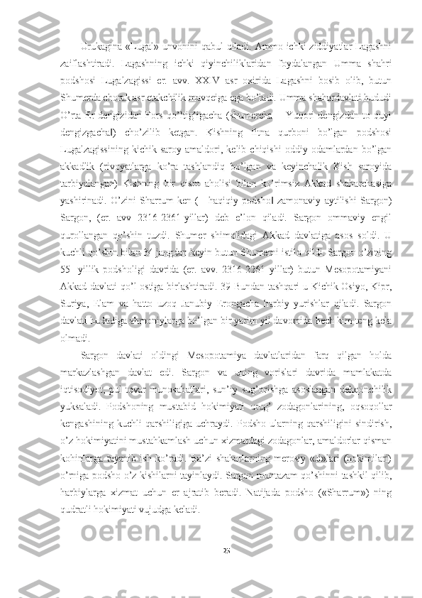 Urukagina  «Lugal» unvonini  qabul  qiladi. Ammo ichki  ziddiyatlar  Lagashni
zaiflashtiradi.   Lagashning   ichki   qiyinchiliklaridan   foydalangan   Umma   shahri
podshosi   Lugalzagissi   er.   avv.   XXIV   asr   oxirida   Lagashni   bosib   olib,   butun
Shumerda chorak asr etakchilik mavqeiga ega bo’ladi. Umma shahardavlati hududi
O’rta   Er   dengizidan   Fors   qo’ltig’igacha   (shumercha   ―Yuqori   dengizdan   to   quyi
dengizgacha )   cho’zilib   ketgan.   Kishning   fitna   qurboni   bo’lgan   podshosi‖
Lugalzagissining   kichik  saroy   amaldori,  kelib   chiqishi   oddiy  odamlardan   bo’lgan
akkadlik   (rivoyatlarga   ko’ra   tashlandiq   bo’lgan   va   keyinchalik   Kish   saroyida
tarbiyalangan)   Kishning   bir   qism   aholisi   bilan   ko’rimsiz   Akkad   shaharchasiga
yashirinadi.   O’zini   Sharrum-ken   (―haqiqiy   podsho   zamonaviy   aytilishi   Sargon)	
‖
Sargon,   (er.   avv   2316-2361-yillar)   deb   e’lon   qiladi.   Sargon   ommaviy   engil
qurollangan   qo’shin   tuzdi.   Shumer   shimolidagi   Akkad   davlatiga   asos   soldi.   U
kuchli qo’shin bilan 34 jangdan keyin butun Shumerni istilo qildi. Sargon o’zining
55-   yillik   podsholigi   davrida   (er.   avv.   2316-2261   yillar)   butun   Mesopotamiyani
Akkad davlati qo’l ostiga birlashtiradi. 39 Bundan tashqari  u Kichik Osiyo, Kipr,
Suriya,   Elam   va   hatto   uzoq   Janubiy   Erongacha   harbiy   yurishlar   qiladi.   Sargon
davlati hududiga ahmoniylarga bo’lgan bir yarim yil davomida hech kim teng kela
olmadi. 
Sargon   davlati   oldingi   Mesopotamiya   davlatlaridan   farq   qilgan   holda
markazlashgan   davlat   edi.   Sargon   va   uning   vorislari   davrida   mamlakatda
iqtisodiyot,   pul-tovar   munosabatlari,   sun’iy   sug’orishga   asoslangan   dehqonchilik
yuksaladi.   Podshoning   mustabid   hokimiyati   urug’   zodagonlarining,   oqsoqollar
kengashining   kuchli   qarshiligiga   uchraydi.   Podsho   ularning   qarshiligini   sindirish,
o’z hokimiyatini mustahkamlash uchun xizmatdagi zodagonlar, amaldorlar qisman
kohinlarga   tayanib   ish   ko’radi.   Ba’zi   shaharlarning   merosiy   «Ji»lari   (hokimilari)
o’rniga podsho o’z kishilarni tayinlaydi. Sargon muntazam qo’shinni tashkil qilib,
harbiylarga   xizmat   uchun   er   ajratib   beradi.   Natijada   podsho   («Sharrum»)   ning
qudratli hokimiyati vujudga keladi. 
25 