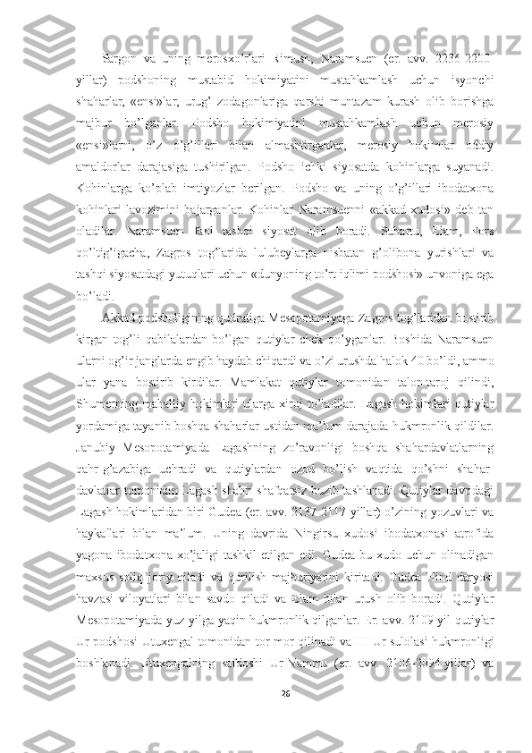 Sargon   va   uning   merosxo’rlari   Rimush,   Naramsuen   (er.   avv.   2236-2200-
yillar)   podshoning   mustabid   hokimiyatini   mustahkamlash   uchun   isyonchi
shaharlar,   «ensi»lar,   urug’   zodagonlariga   qarshi   muntazam   kurash   olib   borishga
majbur   bo’lganlar.   Podsho   hokimiyatini   mustahkamlash   uchun   merosiy
«ensi»larni,   o’z   o’g’illari   bilan   almashtirganlar,   merosiy   hokimlar   oddiy
amaldorlar   darajasiga   tushirilgan.   Podsho   ichki   siyosatda   kohinlarga   suyanadi.
Kohinlarga   ko’plab   imtiyozlar   berilgan.   Podsho   va   uning   o’g’illari   ibodatxona
kohinlari   lavozimini   bajarganlar.   Kohinlar   Naramsuenni   «akkad   xudosi»   deb   tan
oladilar.   Naramsuen   faol   tashqi   siyosat   olib   boradi.   Subartu,   Elam,   Fors
qo’ltig’igacha,   Zagros   tog’larida   lulubeylarga   nisbatan   g’olibona   yurishlari   va
tashqi siyosatdagi yutuqlari uchun «dunyoning to’rt iqlimi podshosi» unvoniga ega
bo’ladi. 
Akkad podsholigining qudratiga Mesopotamiyaga Zagros tog’laridan bostirib
kirgan   tog’li   qabilalardan   bo’lgan   qutiylar   chek   qo’yganlar.   Boshida   Naramsuen
ularni og’ir janglarda engib haydab chiqardi va o’zi urushda halok 40 bo’ldi, ammo
ular   yana   bostirib   kirdilar.   Mamlakat   qutiylar   tomonidan   talon-taroj   qilindi,
Shumerning   mahalliy   hokimlari   ularga   xiroj   to’ladilar.   Lagash   hokimlari   qutiylar
yordamiga tayanib boshqa shaharlar ustidan ma’lum darajada hukmronlik qildilar.
Janubiy   Mesopotamiyada   Lagashning   zo’ravonligi   boshqa   shahardavlatlarning
qahr-g’azabiga   uchradi   va   qutiylardan   ozod   bo’lish   vaqtida   qo’shni   shahar-
davlatlar tomonidan Lagash shahri shafqatsiz buzib tashlanadi. Qutiylar davridagi
Lagash hokimlaridan biri Gudea (er. avv. 2137-2117-yillar) o’zining yozuvlari va
haykallari   bilan   ma’lum.   Uning   davrida   Ningirsu   xudosi   ibodatxonasi   atrofida
yagona  ibodatxona xo’jaligi  tashkil  etilgan  edi. Gudea  bu  xudo uchun  olinadigan
maxsus   soliq   joriy   qiladi   va   qurilish   majburiyatini   kiritadi.   Gudea   Hind   daryosi
havzasi   viloyatlari   bilan   savdo   qiladi   va   Elam   bilan   urush   olib   boradi.   Qutiylar
Mesopotamiyada yuz yilga yaqin hukmronlik qilganlar. Er. avv. 2109-yil qutiylar
Ur podshosi Utuxengal tomonidan tor-mor qilinadi va III Ur sulolasi hukmronligi
boshlanadi.   Utuxengalning   safdoshi   Ur-Nammu   (er.   avv.   2106-2094-yillar)   va
26 