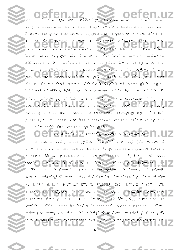 uning   o’g’li   Shulgi   (er.   avv.   2093-2046-yillar)   o’z   davlatlarini   misli   ko’rilmagan
darajada   mustahkamladilar   va   ijtimoiy-iqtisodiy   o’zgarishlarni   amalga   oshirdilar.
Buzilgan sun’iy sug’orish tizimi to’liq qayta tiklanib, yangi-yangi kanal, to’g’onlar
ko’riladi.   Katta   hajmdagi   chorvachilik,   dehqonchilik   xo’jaliklari   tashkil   qilinadi,
hunarmandchilik bilan shug’ullanadigan podsho ustaxonalari ishi yo’lga qo’yiladi,
tashqi   savdo   kengaytiriladi.   O’lchov   birliklari   tartibga   solinadi.   Ibodatxona
zikkuratlari,   podsho   sag’analari   quriladi.   III   sulola   davrida   asosiy   er   zahirasi
podsho   qo’lida   to’plandi.   Jamoa   erlari   xususiy   qo’llarda   o’ta   boshlaydi.   Podsho
jamoachilarni   xonavayron   bo’lishi   jarayonini   sekinlashtirish   uchun   jamoa   erlari
oldi-sottisini ta’qiqlaydi. Ammo ersizlanish kuchayib ketadi. Kambag’allarning o’z
bolalarini   qul   qilib   sotishi,   qarz   uchun   vaqtincha   qul   bo’lish   odatdagi   hol   bo’lib
qoladi. Qullar ko’payib ketadi, qul 9-10 sikl turgan. Shumerakkad podsholigining
davlat   boshqaruvi   III   sulola   davrida   qadimgi   sharq   podsho     hokimiyatining
tugallangan   shakli   edi.   Podsholar   cheklanmagan   hokimiyatga   ega   bo’lib   «Ur
podshosi, Shumer podshosi  va Akkad podshosi» unvonlariga ba’zida «dunyoning
to’rt iqlimi podshosi» unvonlariga ega bo’lganlar. 
2.2. Amoriylar hukmronligi davrida Mesopotamiya
Eramizdan   avvalgi   III   ming   yillik   o’rtalarida   Frot   va   Dajla   (Tigr   va   Evfrat)
bo’ylaridagi   davlatlarning   hosildor   erlariga   Suriya   tomonidan   qadimiy   yozuvda
g’arbdan   "Martu"   qabilalari   kelib   o’rnasha   boshladilar [15,   328-b] .   Miloddan
avvalgi   III   ming   yillik   oxirlarida   Ikki   daryo   oralig’idagi   yirik   shahar   Kadingir
bo’lib,   uni   boshqarish   semidlar   tomonidan   boshqarila   boshlandi.
Mesopotamiyadagi   Shumer   va   Akkad   shahar-davlatlari   o’rtasidagi   o’zaro   nizolar
kuchayishi   sababli,   g’arbdan   ajralib,   sharqdan   esa   elamitlar   bostirib   kira
boshlaydilar.   Ko’pgina   shahar-davlatlar   amoriylar   tomonidan   boshqarila
boshlanadi. Amoriylar bostirib kelgan Larsa, Ur, Isin, Mari, Nippur kabi davlatlar
semidlar   noiblari   tomonidan   boshqarila   boshlandi.   Ashshur   shahridan   topilgan
qadimiy shumer yozuvlarida Bobil shahri g’arb va sharq o’rtasida joylashgan yirik
markaz   davlat   bo’lib,   hunarmandchilik   va   yirik   madaniyat   markazi   hisoblangan.
27 